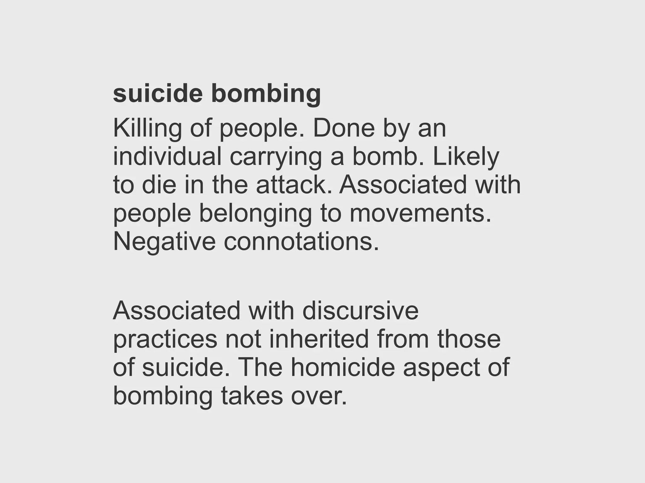 suicide bombing
Killing of people. Done by an
individual carrying a bomb. Likely
to die in the attack. Associated with
people belonging to movements.
Negative connotations.

Associated with discursive
practices not inherited from those
of suicide. The homicide aspect of
bombing takes over.
 