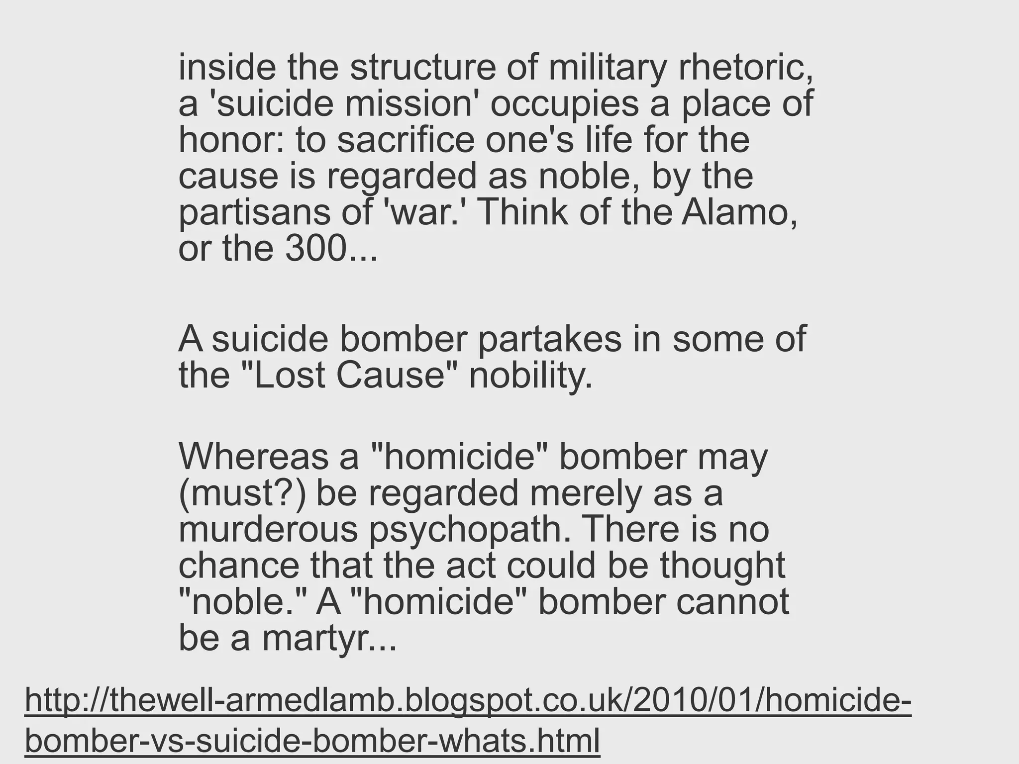 inside the structure of military rhetoric,
         a 'suicide mission' occupies a place of
         honor: to sacrifice one's life for the
         cause is regarded as noble, by the
         partisans of 'war.' Think of the Alamo,
         or the 300...

         A suicide bomber partakes in some of
         the "Lost Cause" nobility.

         Whereas a "homicide" bomber may
         (must?) be regarded merely as a
         murderous psychopath. There is no
         chance that the act could be thought
         "noble." A "homicide" bomber cannot
         be a martyr...
http://thewell-armedlamb.blogspot.co.uk/2010/01/homicide-
bomber-vs-suicide-bomber-whats.html
 