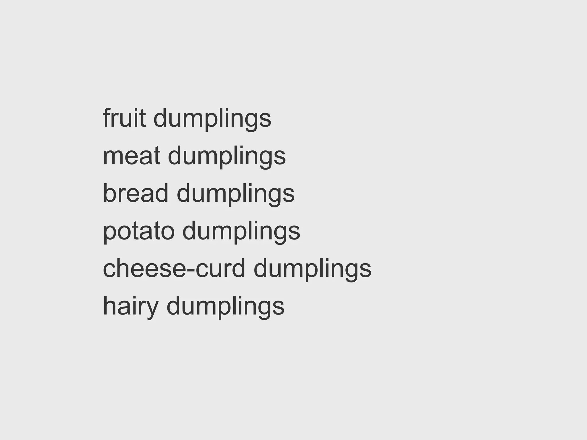 fruit dumplings
meat dumplings
bread dumplings
potato dumplings
cheese-curd dumplings
hairy dumplings
 