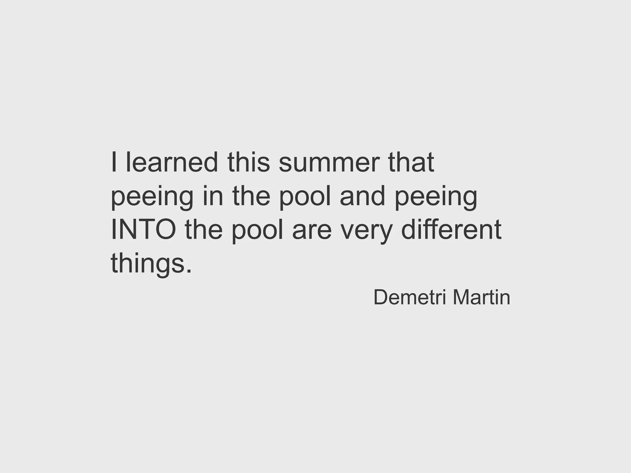 I learned this summer that
peeing in the pool and peeing
INTO the pool are very different
things.
                     Demetri Martin
 