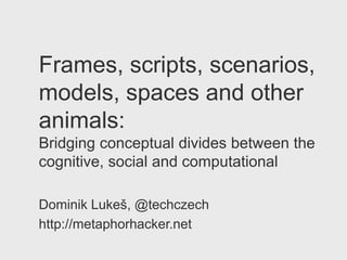 Frames, scripts, scenarios,
models, spaces and other
animals:
Bridging conceptual divides between the
cognitive, social and computational

Dominik Lukeš, @techczech
http://metaphorhacker.net
 