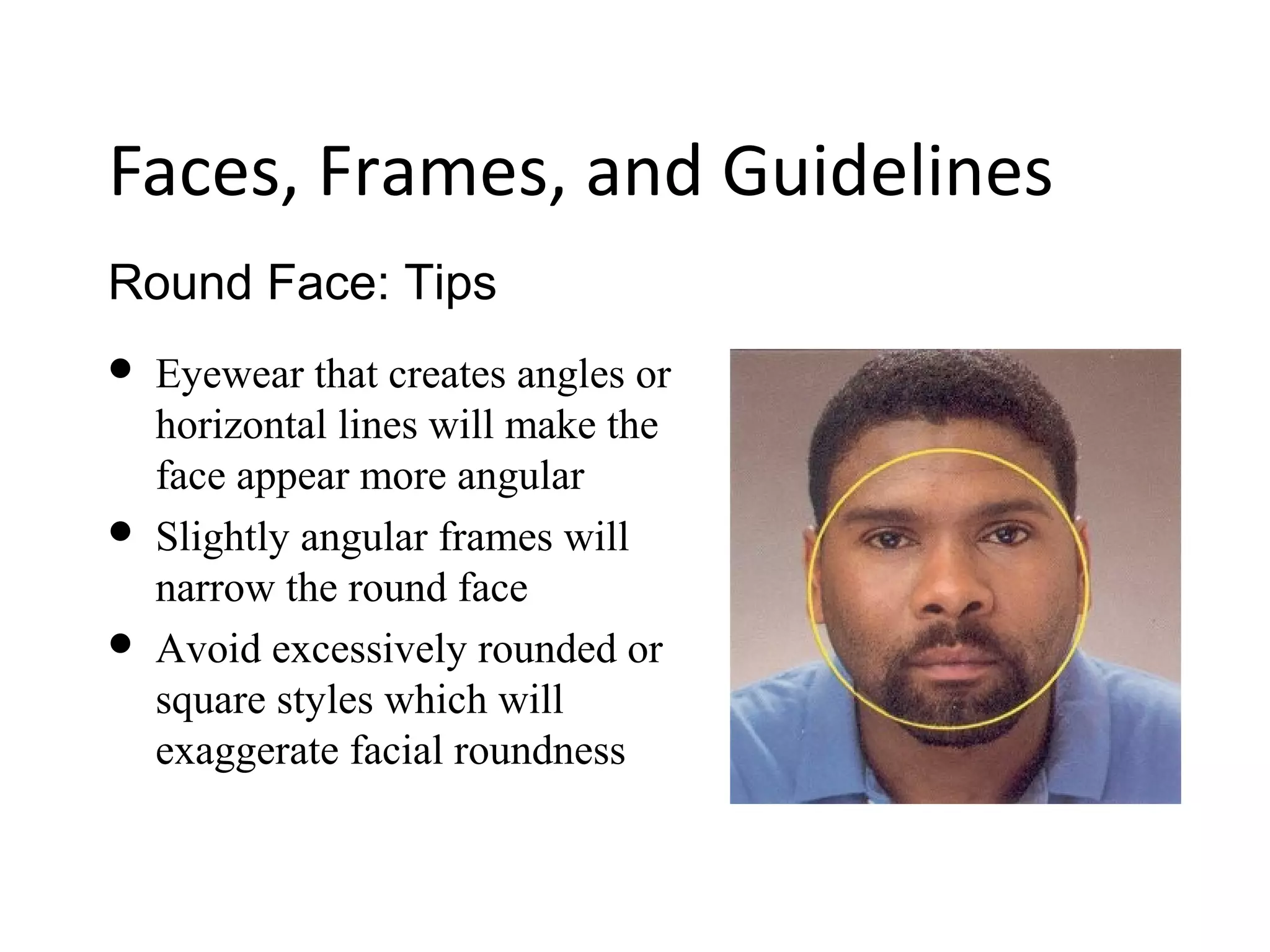 Round Face: Tips
Faces, Frames, and Guidelines
 Eyewear that creates angles or
horizontal lines will make the
face appear more angular
 Slightly angular frames will
narrow the round face
 Avoid excessively rounded or
square styles which will
exaggerate facial roundness
 