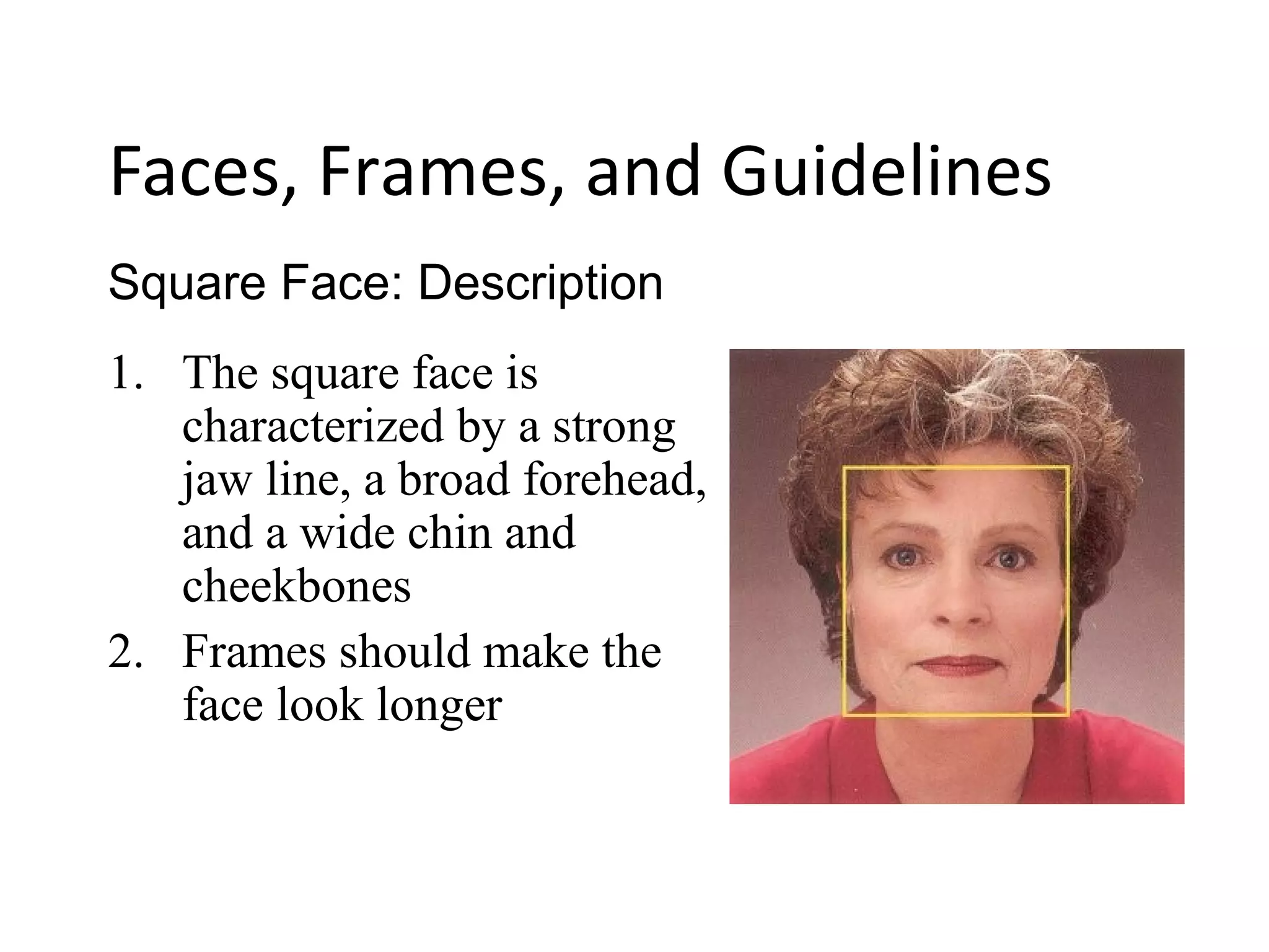 1. The square face is
characterized by a strong
jaw line, a broad forehead,
and a wide chin and
cheekbones
2. Frames should make the
face look longer
Square Face: Description
Faces, Frames, and Guidelines
 
