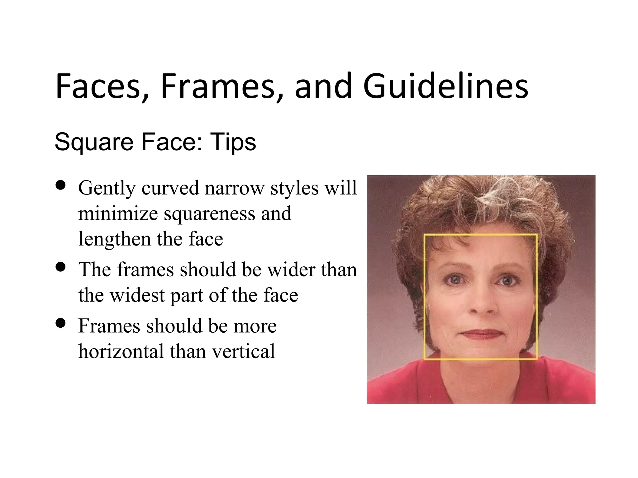 Square Face: Tips
Faces, Frames, and Guidelines
 Gently curved narrow styles will
minimize squareness and
lengthen the face
 The frames should be wider than
the widest part of the face
 Frames should be more
horizontal than vertical
 