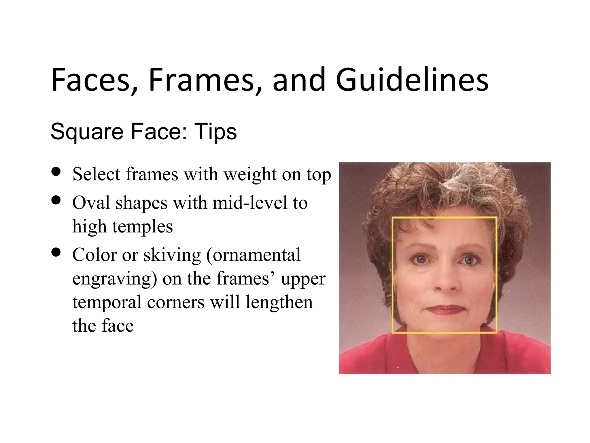 Square Face: Tips
Faces, Frames, and Guidelines
 Select frames with weight on top
 Oval shapes with mid-level to
high temples
 Color or skiving (ornamental
engraving) on the frames’ upper
temporal corners will lengthen
the face
 