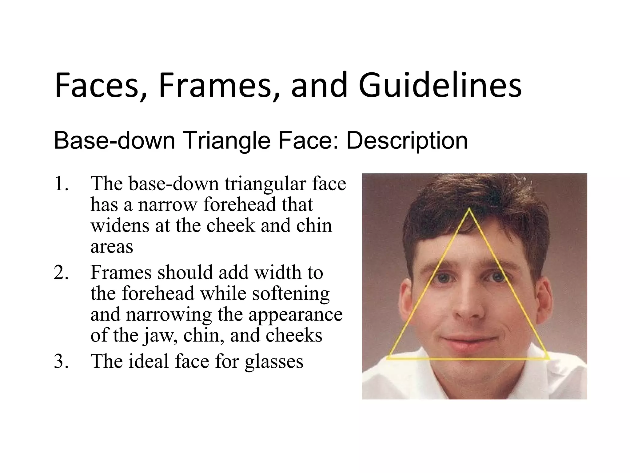 1. The base-down triangular face
has a narrow forehead that
widens at the cheek and chin
areas
2. Frames should add width to
the forehead while softening
and narrowing the appearance
of the jaw, chin, and cheeks
3. The ideal face for glasses
Base-down Triangle Face: Description
Faces, Frames, and Guidelines
 