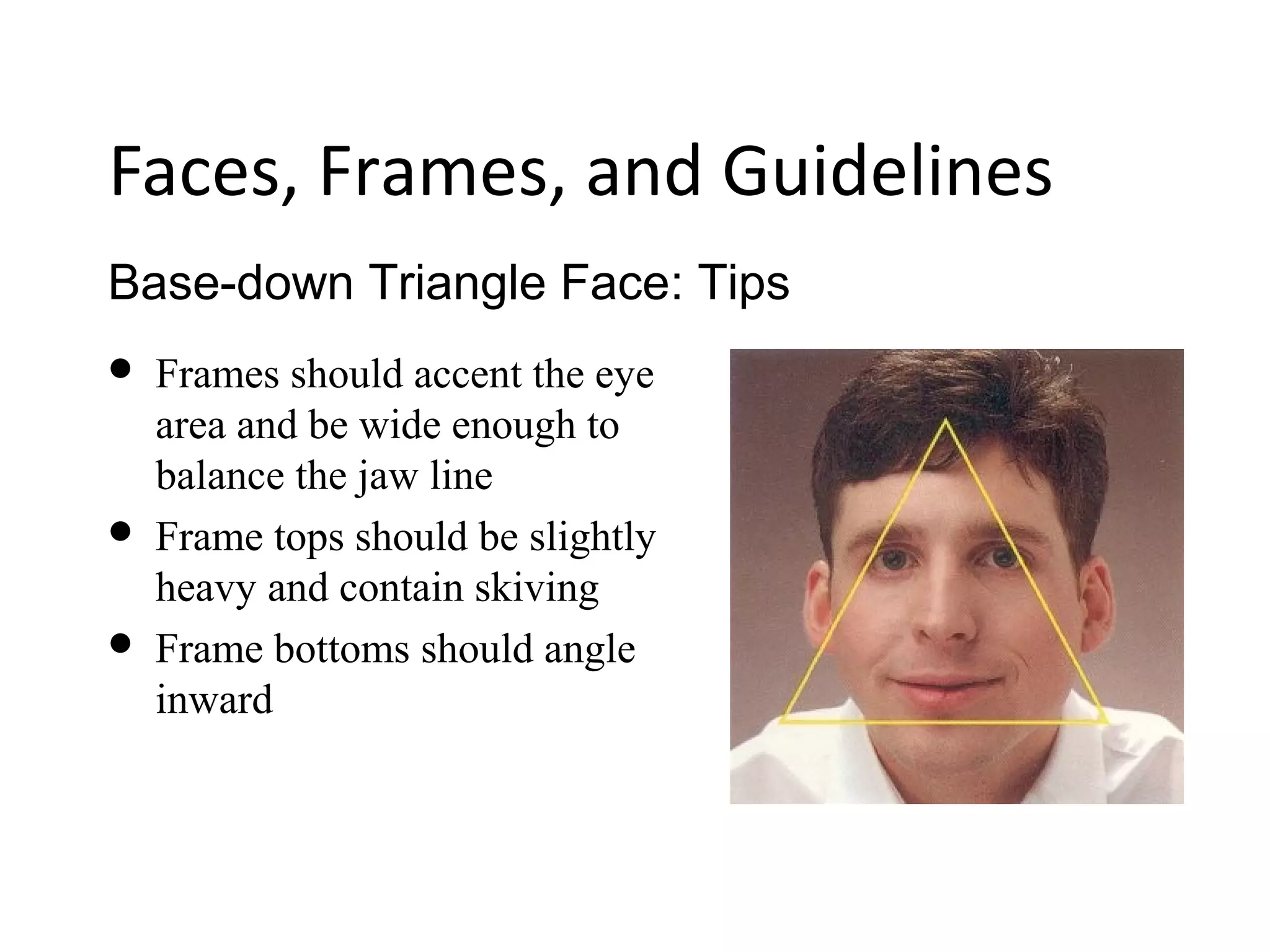 Base-down Triangle Face: Tips
Faces, Frames, and Guidelines
 Frames should accent the eye
area and be wide enough to
balance the jaw line
 Frame tops should be slightly
heavy and contain skiving
 Frame bottoms should angle
inward
 