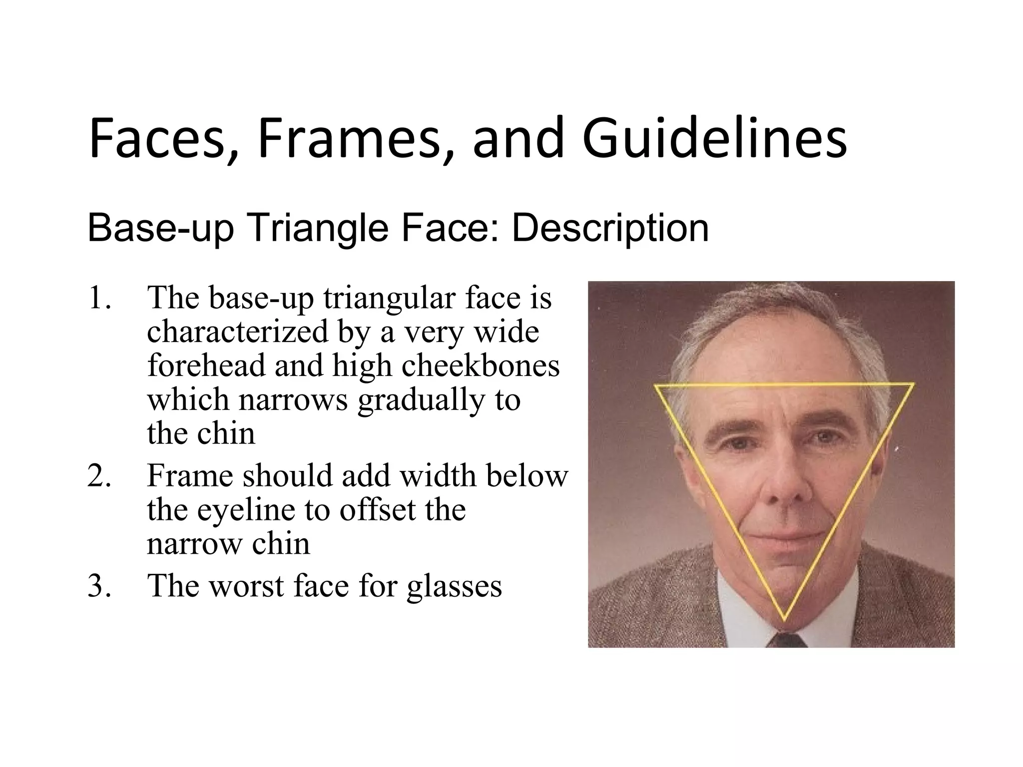 1. The base-up triangular face is
characterized by a very wide
forehead and high cheekbones
which narrows gradually to
the chin
2. Frame should add width below
the eyeline to offset the
narrow chin
3. The worst face for glasses
Base-up Triangle Face: Description
Faces, Frames, and Guidelines
 