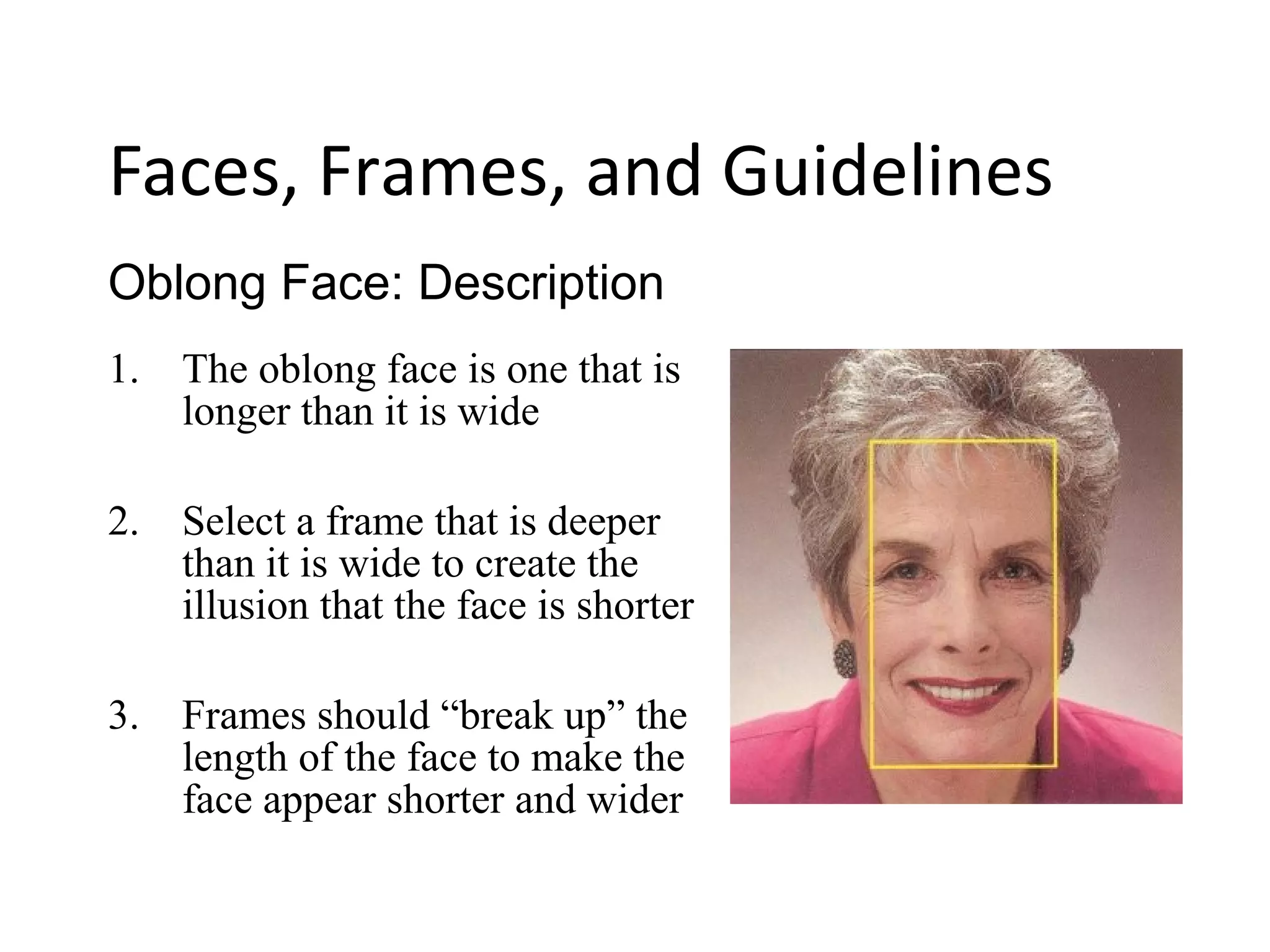 1. The oblong face is one that is
longer than it is wide
2. Select a frame that is deeper
than it is wide to create the
illusion that the face is shorter
3. Frames should “break up” the
length of the face to make the
face appear shorter and wider
Oblong Face: Description
Faces, Frames, and Guidelines
 