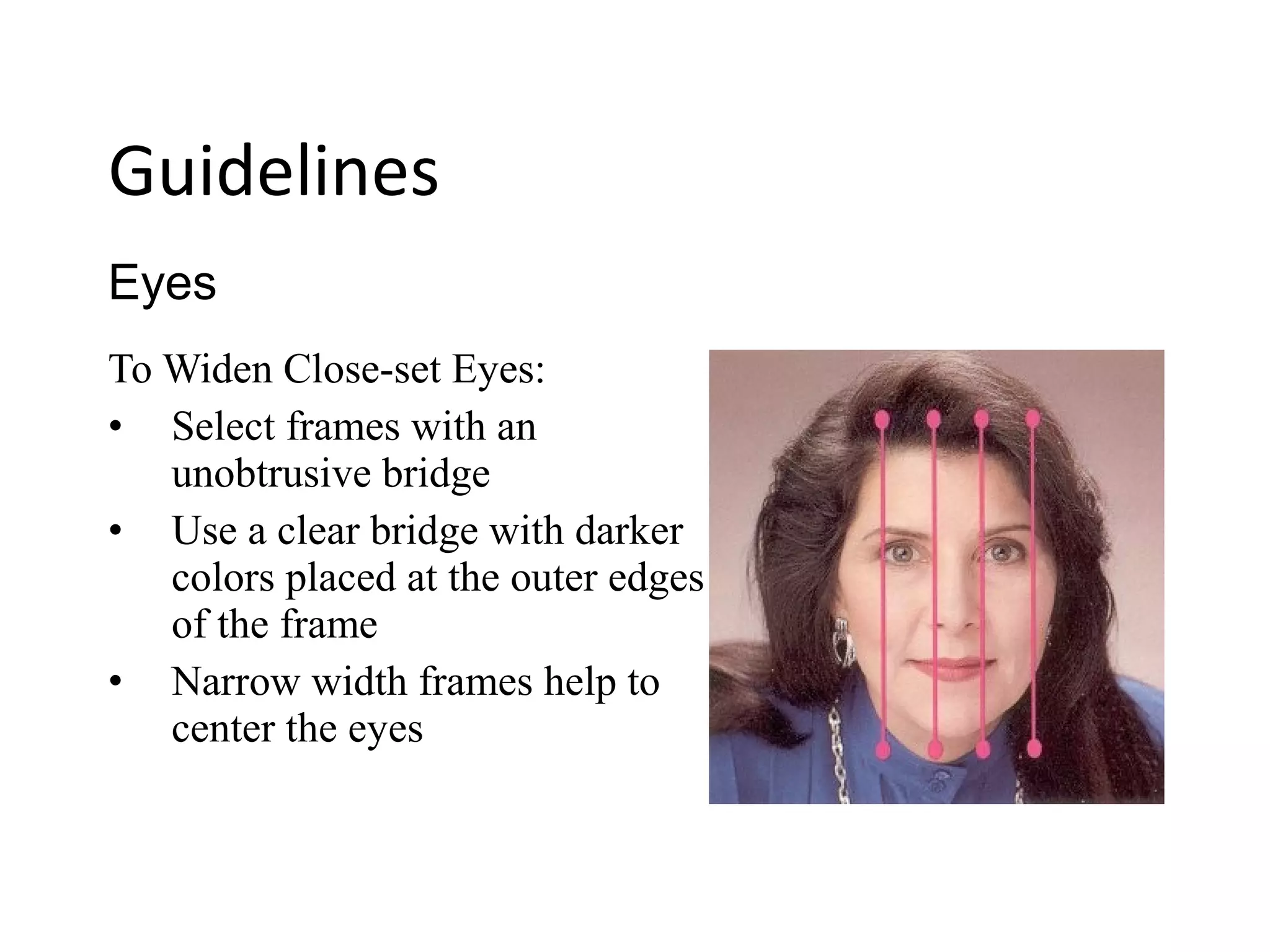 To Widen Close-set Eyes:
• Select frames with an
unobtrusive bridge
• Use a clear bridge with darker
colors placed at the outer edges
of the frame
• Narrow width frames help to
center the eyes
Eyes
Guidelines
 