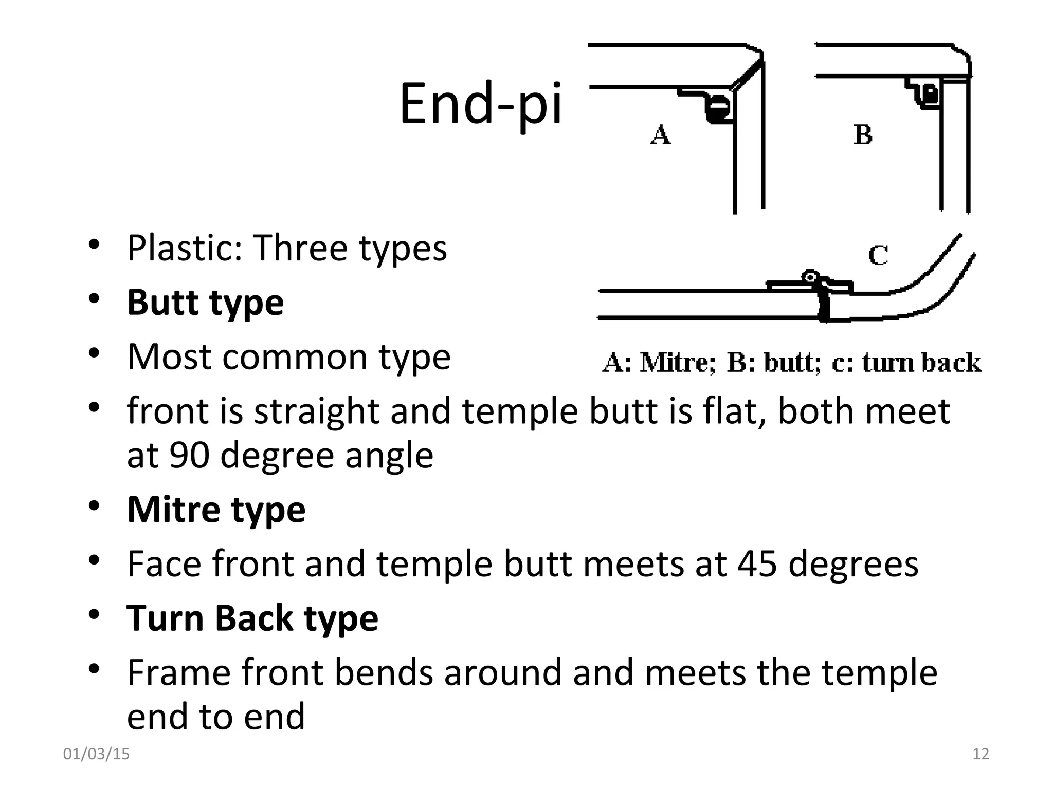 End-piece
• Plastic: Three types
• Butt type
• Most common type
• front is straight and temple butt is flat, both meet
at 90 degree angle
• Mitre type
• Face front and temple butt meets at 45 degrees
• Turn Back type
• Frame front bends around and meets the temple
end to end
01/03/15 12
 