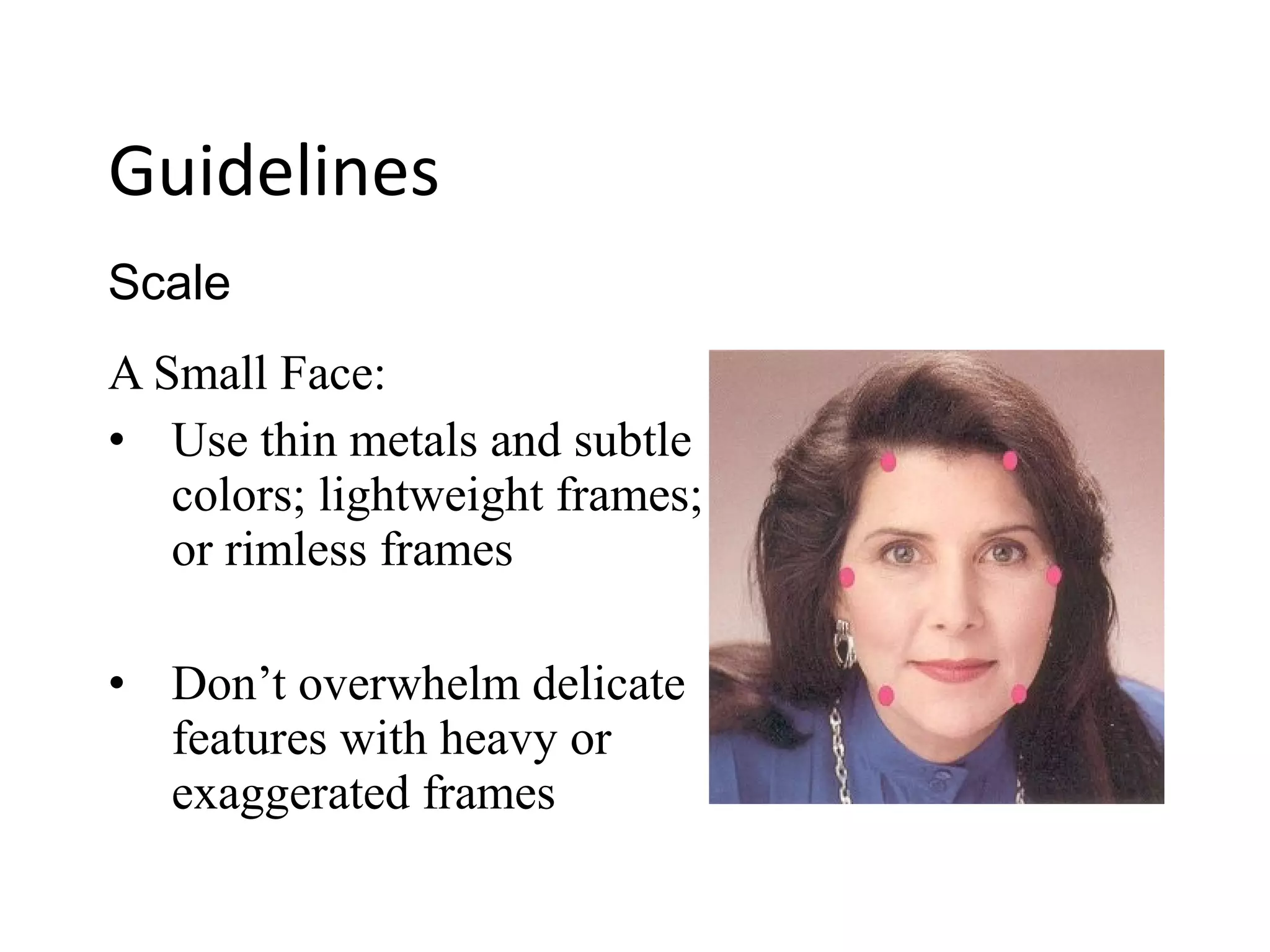 A Small Face:
• Use thin metals and subtle
colors; lightweight frames;
or rimless frames
• Don’t overwhelm delicate
features with heavy or
exaggerated frames
Scale
Guidelines
 