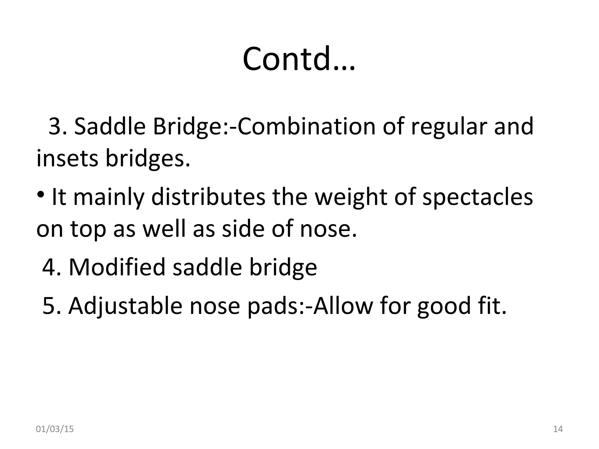 Contd…
3. Saddle Bridge:-Combination of regular and
insets bridges.
• It mainly distributes the weight of spectacles
on top as well as side of nose.
4. Modified saddle bridge
5. Adjustable nose pads:-Allow for good fit.
01/03/15 14
 
