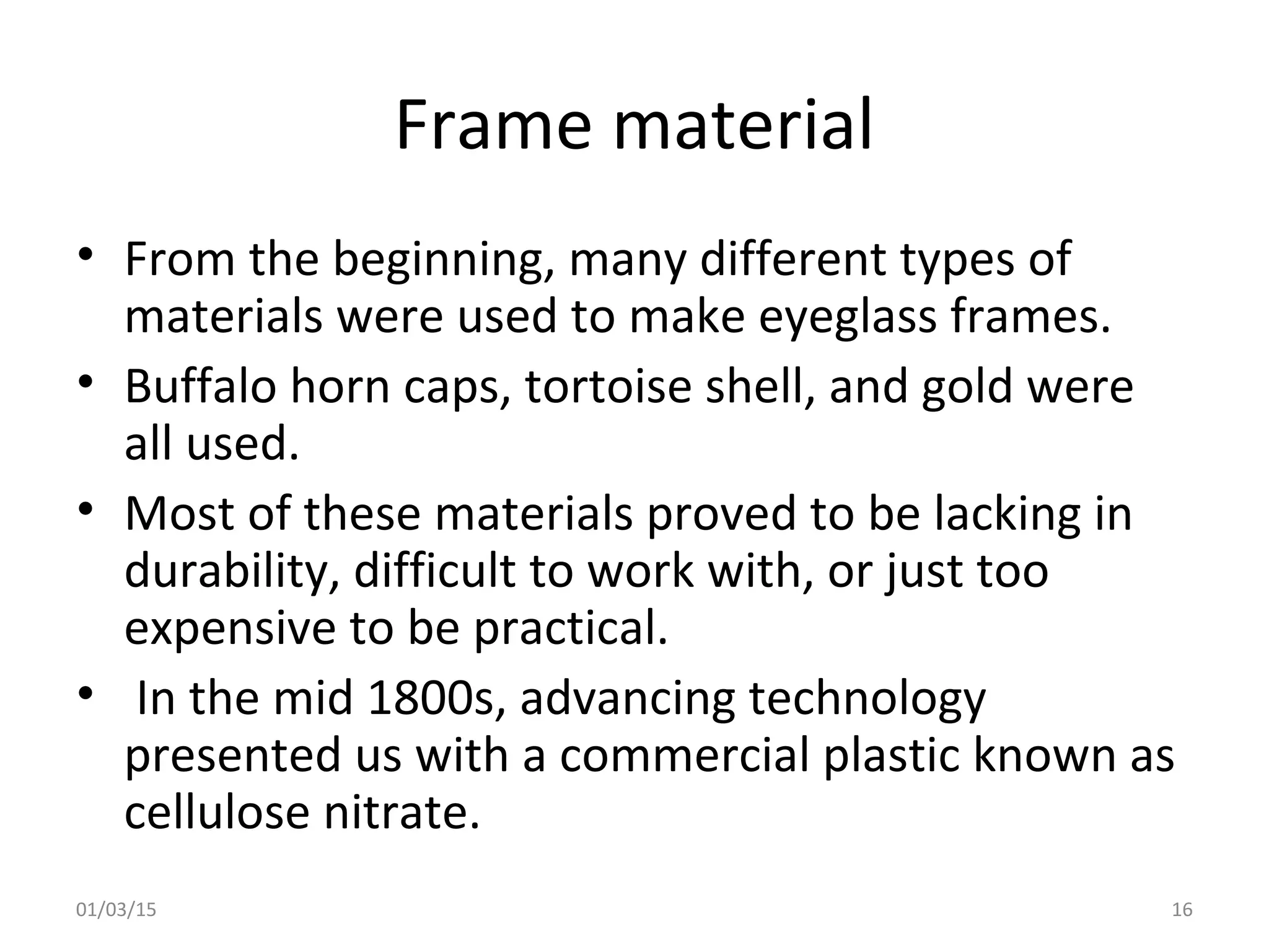 Frame material
• From the beginning, many different types of
materials were used to make eyeglass frames.
• Buffalo horn caps, tortoise shell, and gold were
all used.
• Most of these materials proved to be lacking in
durability, difficult to work with, or just too
expensive to be practical.
• In the mid 1800s, advancing technology
presented us with a commercial plastic known as
cellulose nitrate.
01/03/15 16
 