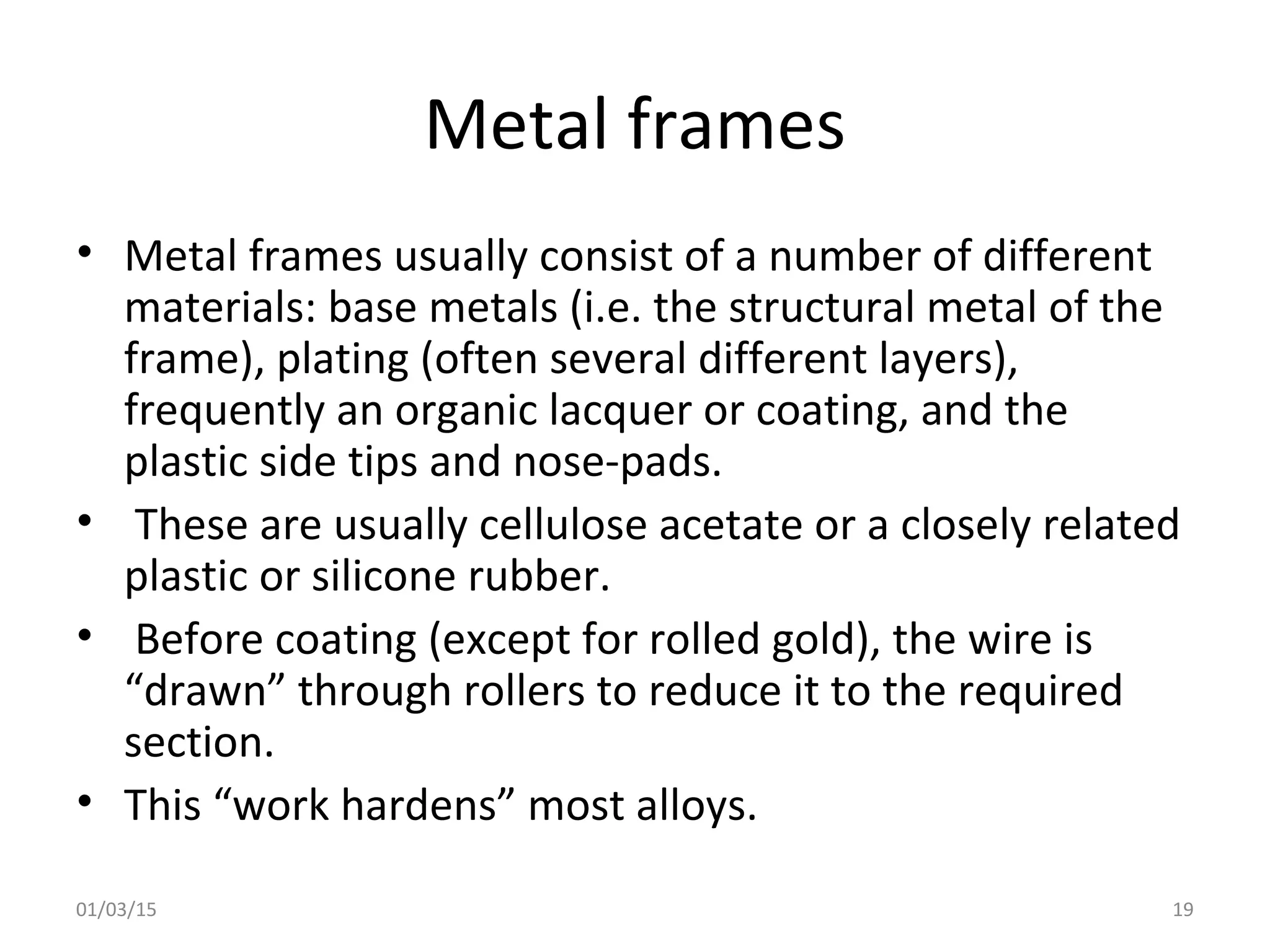 Metal frames
• Metal frames usually consist of a number of different
materials: base metals (i.e. the structural metal of the
frame), plating (often several different layers),
frequently an organic lacquer or coating, and the
plastic side tips and nose-pads.
• These are usually cellulose acetate or a closely related
plastic or silicone rubber.
• Before coating (except for rolled gold), the wire is
“drawn” through rollers to reduce it to the required
section.
• This “work hardens” most alloys.
01/03/15 19
 