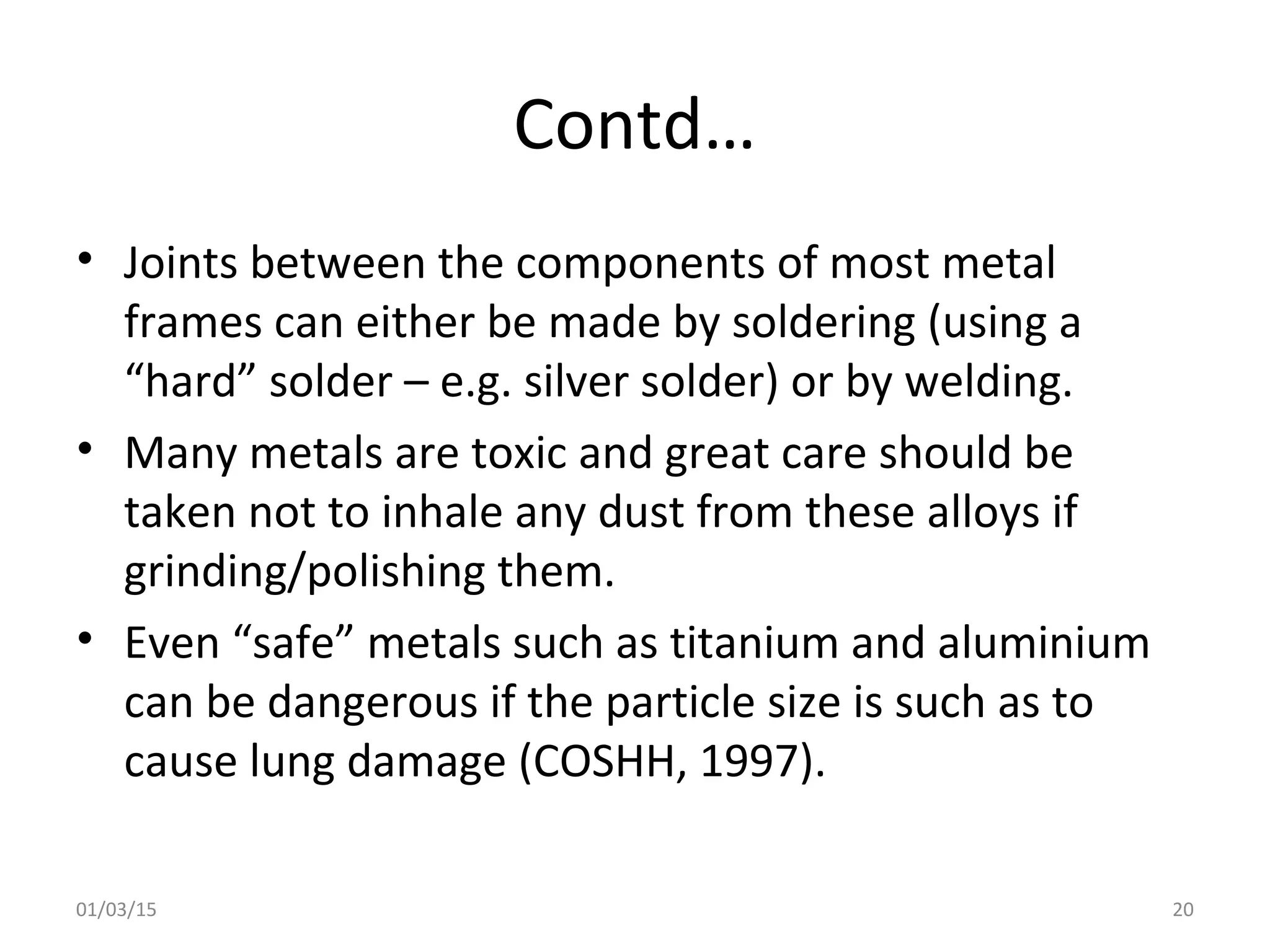 Contd…
• Joints between the components of most metal
frames can either be made by soldering (using a
“hard” solder – e.g. silver solder) or by welding.
• Many metals are toxic and great care should be
taken not to inhale any dust from these alloys if
grinding/polishing them.
• Even “safe” metals such as titanium and aluminium
can be dangerous if the particle size is such as to
cause lung damage (COSHH, 1997).
01/03/15 20
 