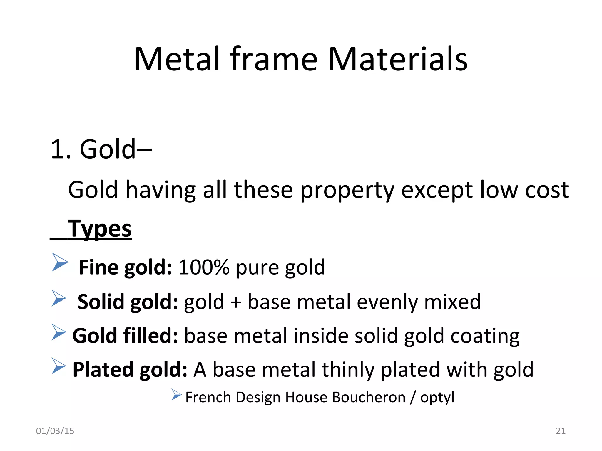Metal frame Materials
1. Gold–
Gold having all these property except low cost
Types
 Fine gold: 100% pure gold
 Solid gold: gold + base metal evenly mixed
 Gold filled: base metal inside solid gold coating
 Plated gold: A base metal thinly plated with gold
French Design House Boucheron / optyl
01/03/15 21
 