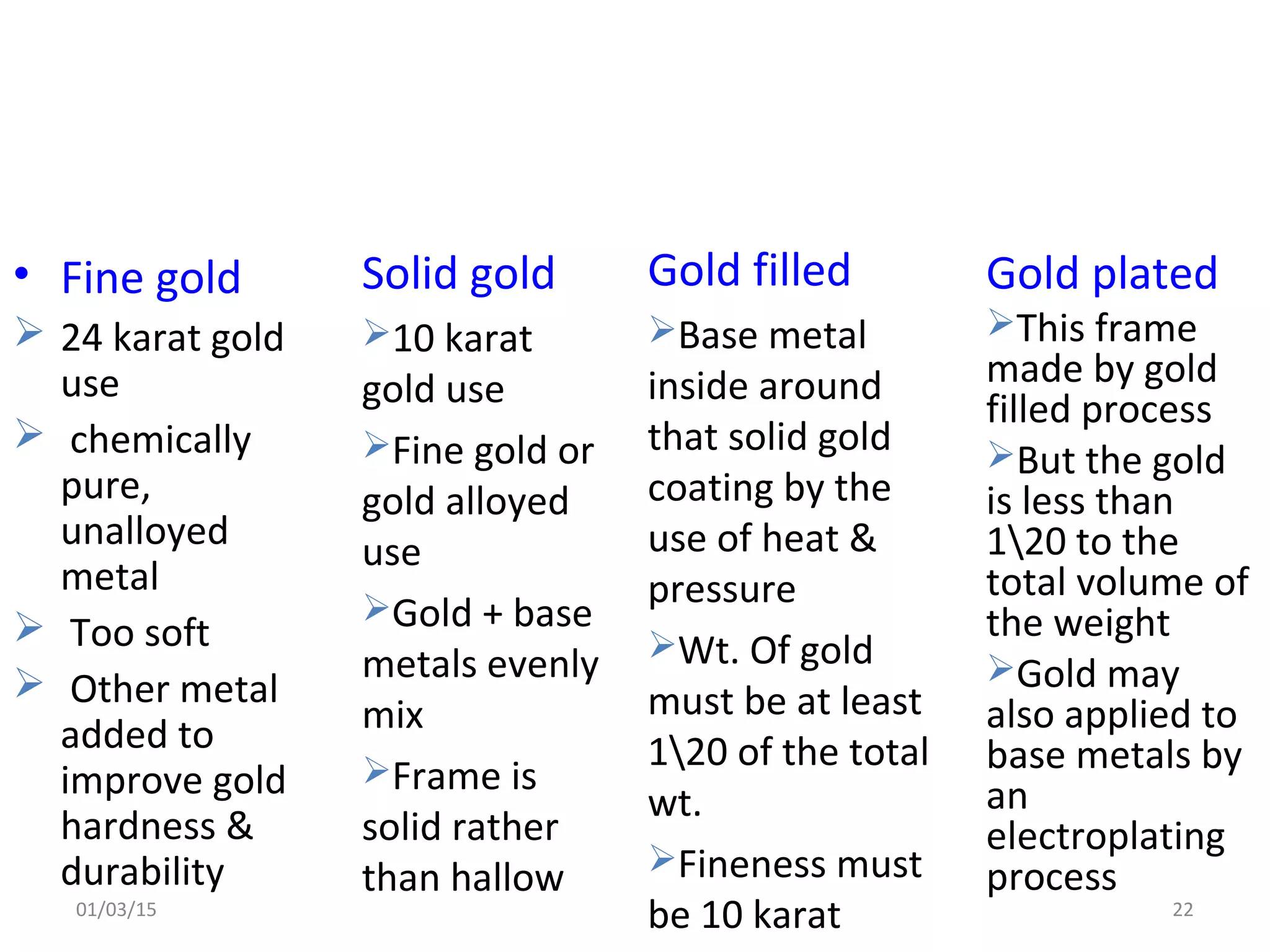 • Fine gold
 24 karat gold
use
 chemically
pure,
unalloyed
metal
 Too soft
 Other metal
added to
improve gold
hardness &
durability
Solid gold
10 karat
gold use
Fine gold or
gold alloyed
use
Gold + base
metals evenly
mix
Frame is
solid rather
than hallow
Gold filled
Base metal
inside around
that solid gold
coating by the
use of heat &
pressure
Wt. Of gold
must be at least
120 of the total
wt.
Fineness must
be 10 karat
Gold plated
This frame
made by gold
filled process
But the gold
is less than
120 to the
total volume of
the weight
Gold may
also applied to
base metals by
an
electroplating
process
01/03/15 22
 