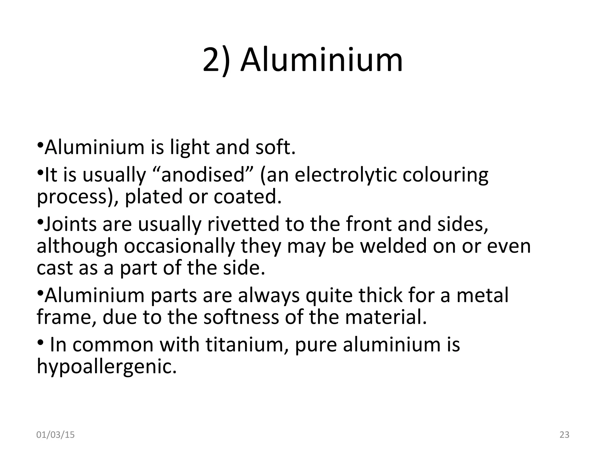 2) Aluminium
•Aluminium is light and soft.
•It is usually “anodised” (an electrolytic colouring
process), plated or coated.
•Joints are usually rivetted to the front and sides,
although occasionally they may be welded on or even
cast as a part of the side.
•Aluminium parts are always quite thick for a metal
frame, due to the softness of the material.
• In common with titanium, pure aluminium is
hypoallergenic.
01/03/15 23
 