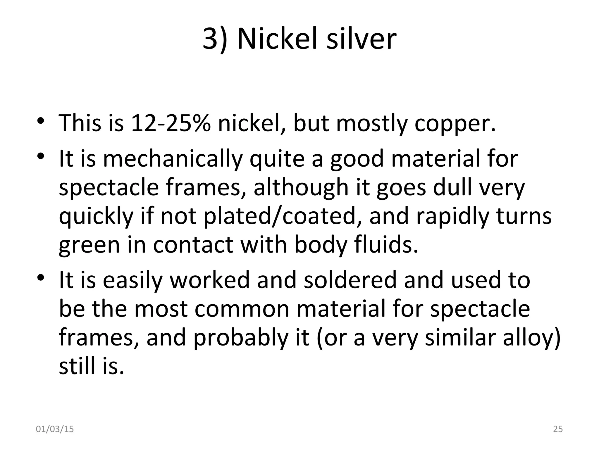 3) Nickel silver
• This is 12-25% nickel, but mostly copper.
• It is mechanically quite a good material for
spectacle frames, although it goes dull very
quickly if not plated/coated, and rapidly turns
green in contact with body fluids.
• It is easily worked and soldered and used to
be the most common material for spectacle
frames, and probably it (or a very similar alloy)
still is.
01/03/15 25
 