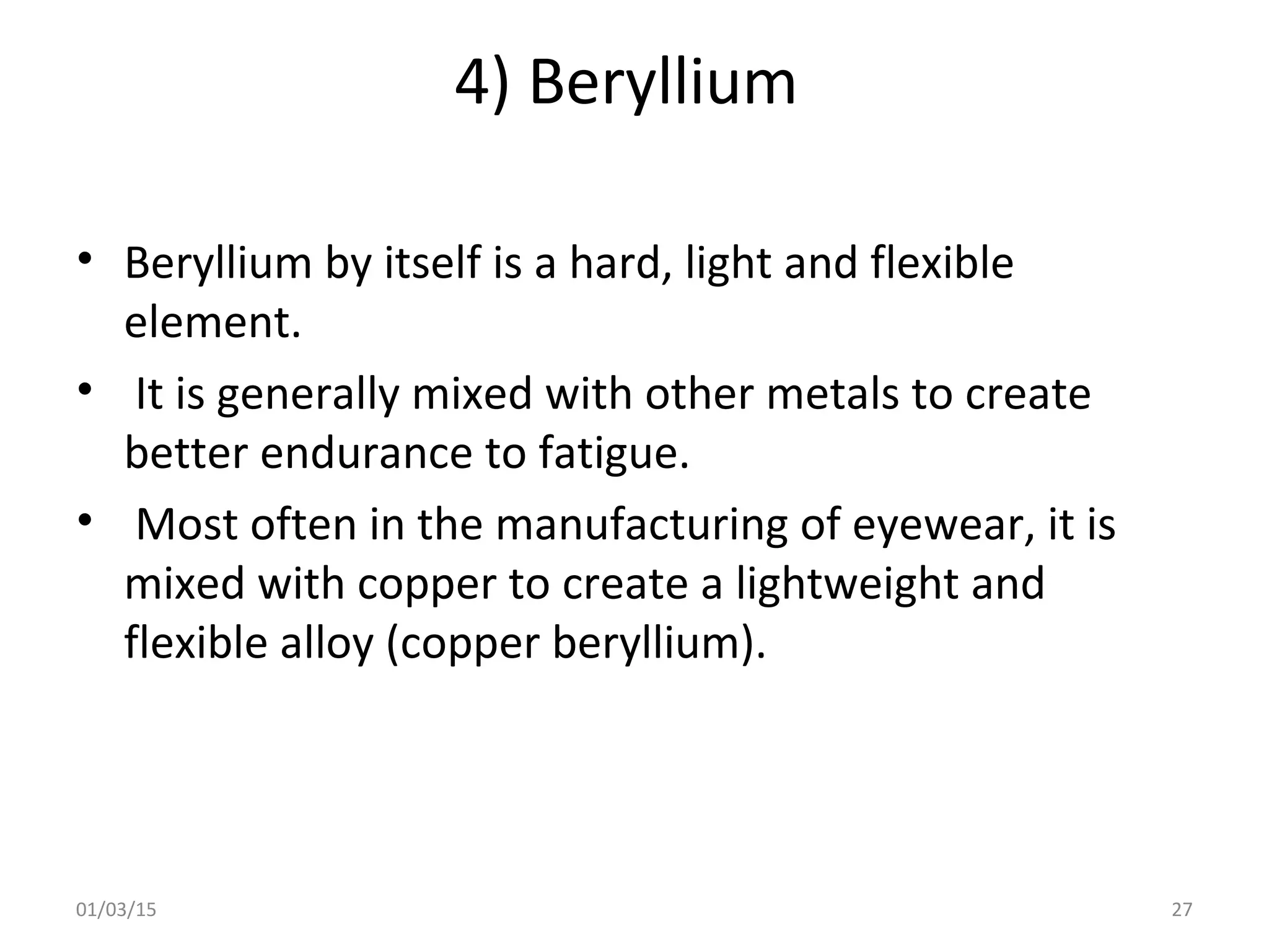 4) Beryllium
• Beryllium by itself is a hard, light and flexible
element.
• It is generally mixed with other metals to create
better endurance to fatigue.
• Most often in the manufacturing of eyewear, it is
mixed with copper to create a lightweight and
flexible alloy (copper beryllium).
01/03/15 27
 