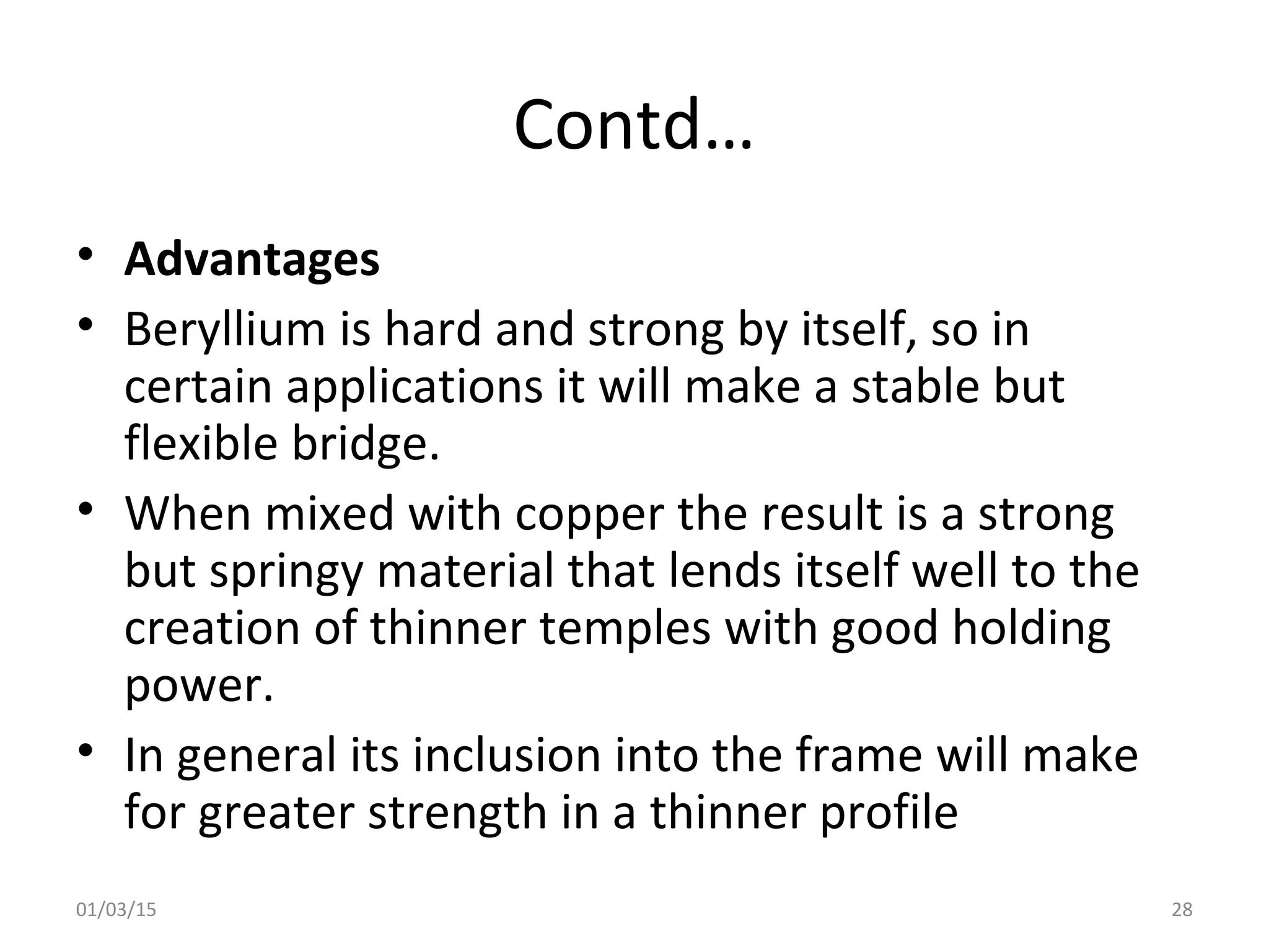 Contd…
• Advantages
• Beryllium is hard and strong by itself, so in
certain applications it will make a stable but
flexible bridge.
• When mixed with copper the result is a strong
but springy material that lends itself well to the
creation of thinner temples with good holding
power.
• In general its inclusion into the frame will make
for greater strength in a thinner profile
01/03/15 28
 