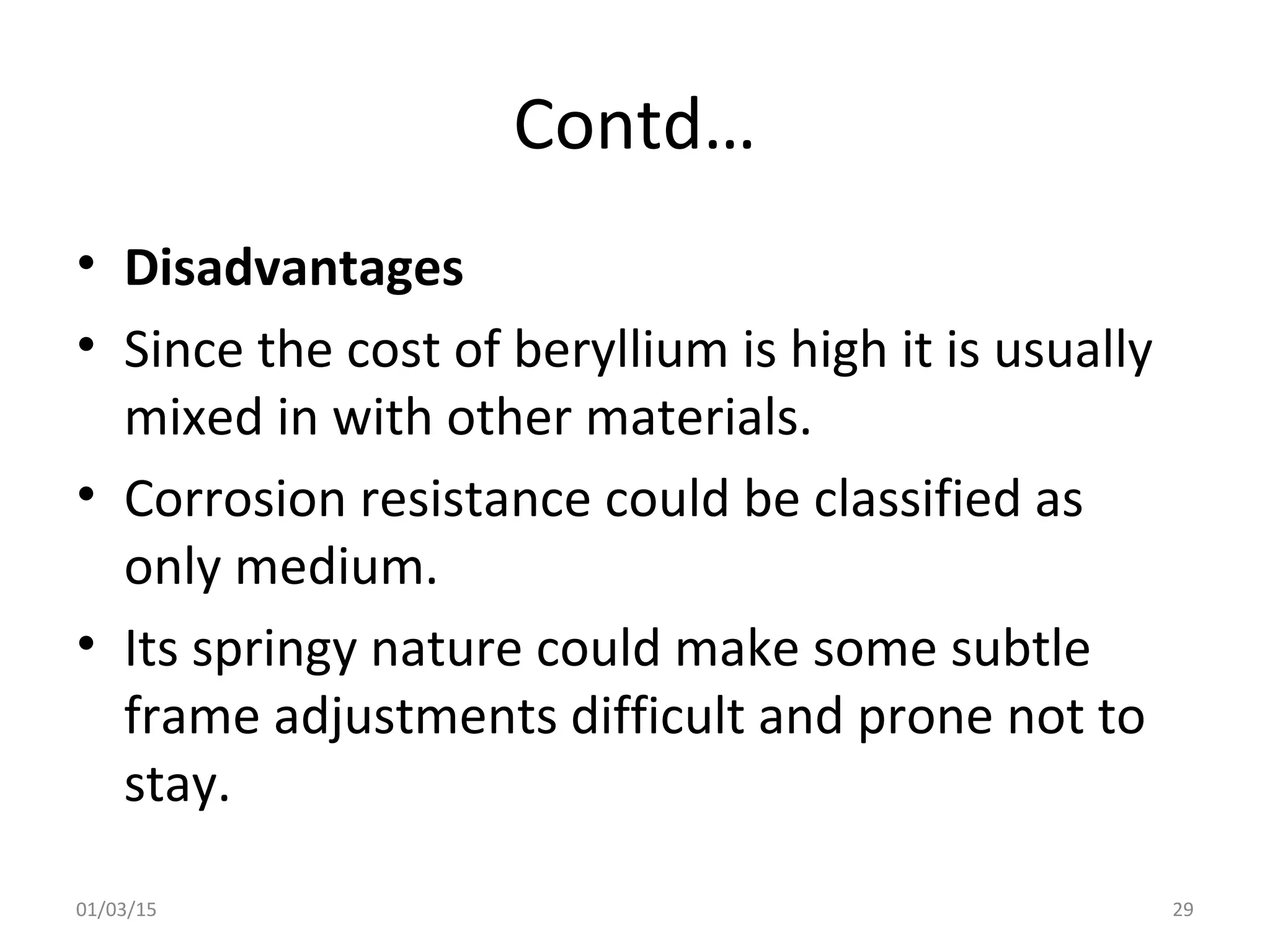 Contd…
• Disadvantages
• Since the cost of beryllium is high it is usually
mixed in with other materials.
• Corrosion resistance could be classified as
only medium.
• Its springy nature could make some subtle
frame adjustments difficult and prone not to
stay.
01/03/15 29
 