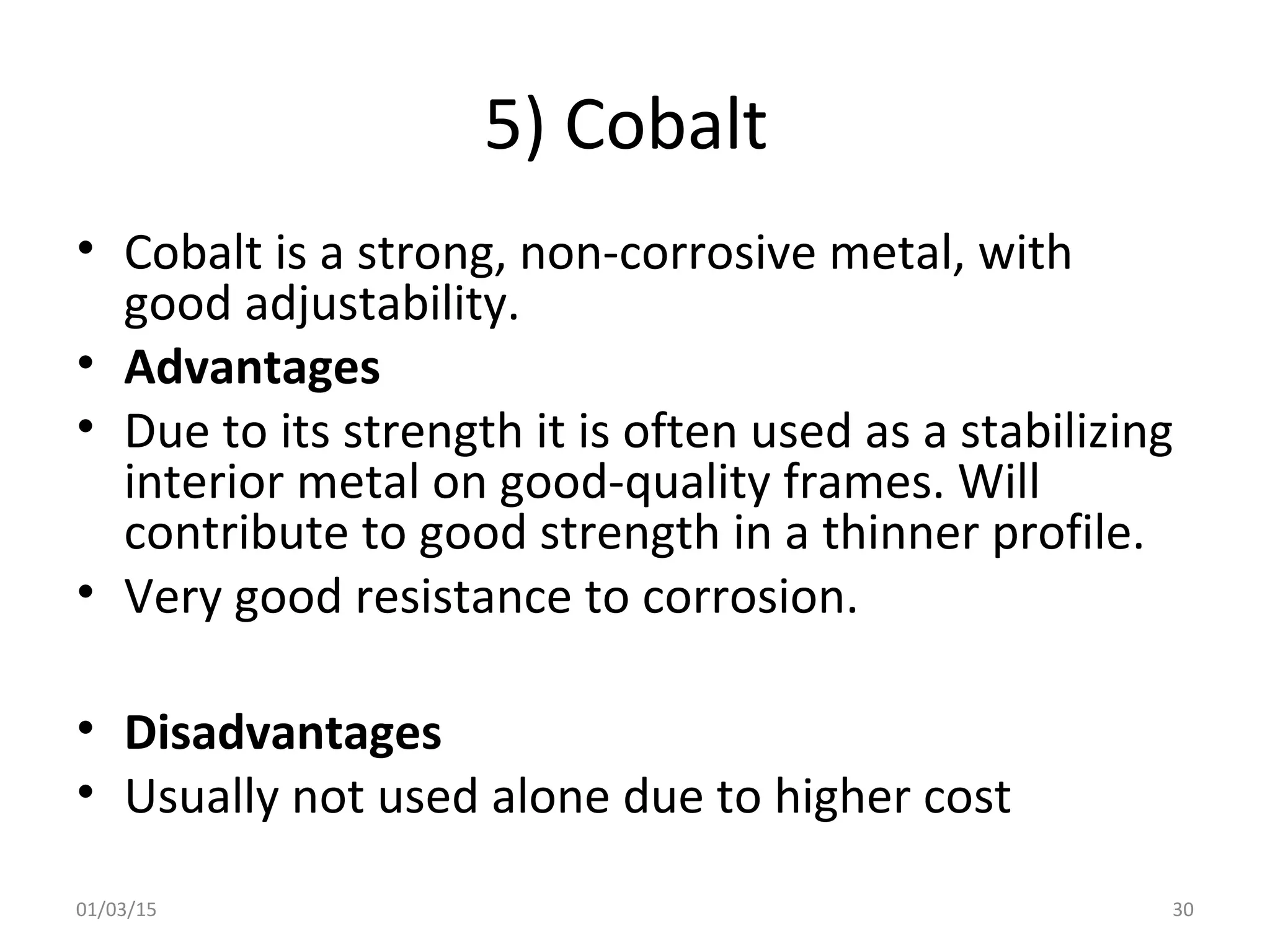 5) Cobalt
• Cobalt is a strong, non-corrosive metal, with
good adjustability.
• Advantages
• Due to its strength it is often used as a stabilizing
interior metal on good-quality frames. Will
contribute to good strength in a thinner profile.
• Very good resistance to corrosion.
• Disadvantages
• Usually not used alone due to higher cost
01/03/15 30
 
