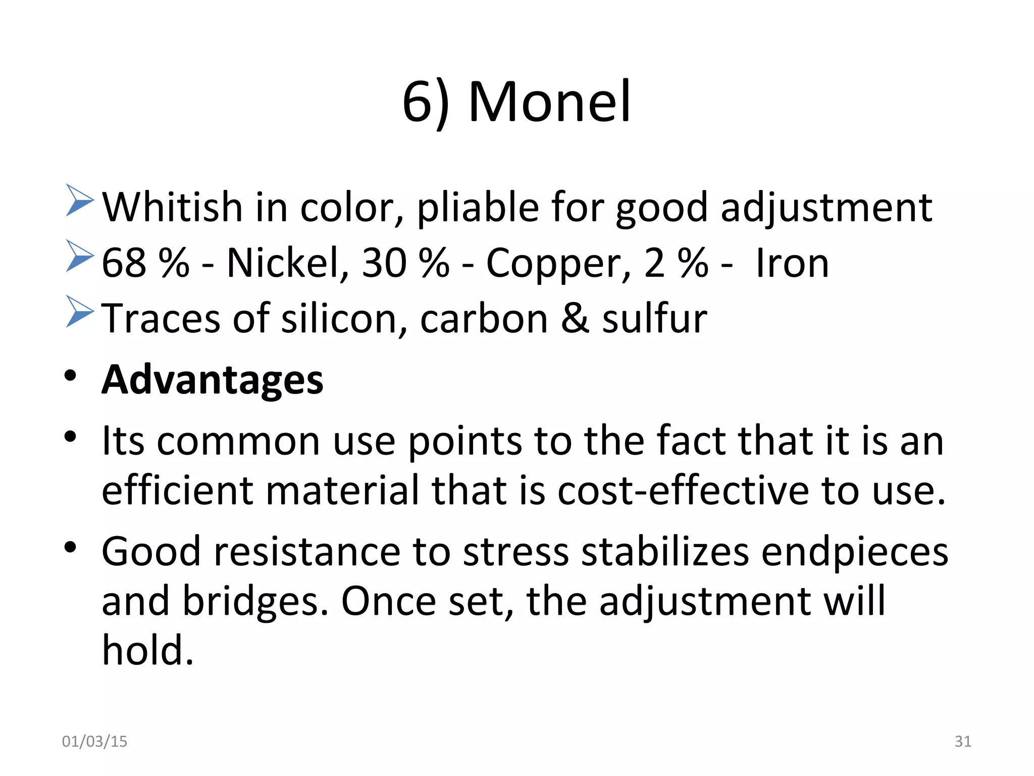 6) Monel
Whitish in color, pliable for good adjustment
68 % - Nickel, 30 % - Copper, 2 % - Iron
Traces of silicon, carbon & sulfur
• Advantages
• Its common use points to the fact that it is an
efficient material that is cost-effective to use.
• Good resistance to stress stabilizes endpieces
and bridges. Once set, the adjustment will
hold.
01/03/15 31
 