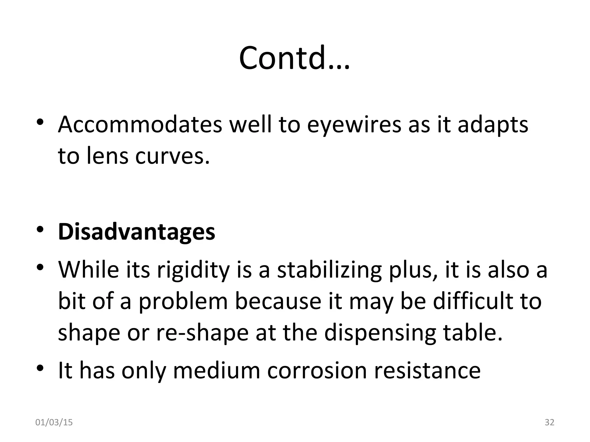 Contd…
• Accommodates well to eyewires as it adapts
to lens curves.
• Disadvantages
• While its rigidity is a stabilizing plus, it is also a
bit of a problem because it may be difficult to
shape or re-shape at the dispensing table.
• It has only medium corrosion resistance
01/03/15 32
 