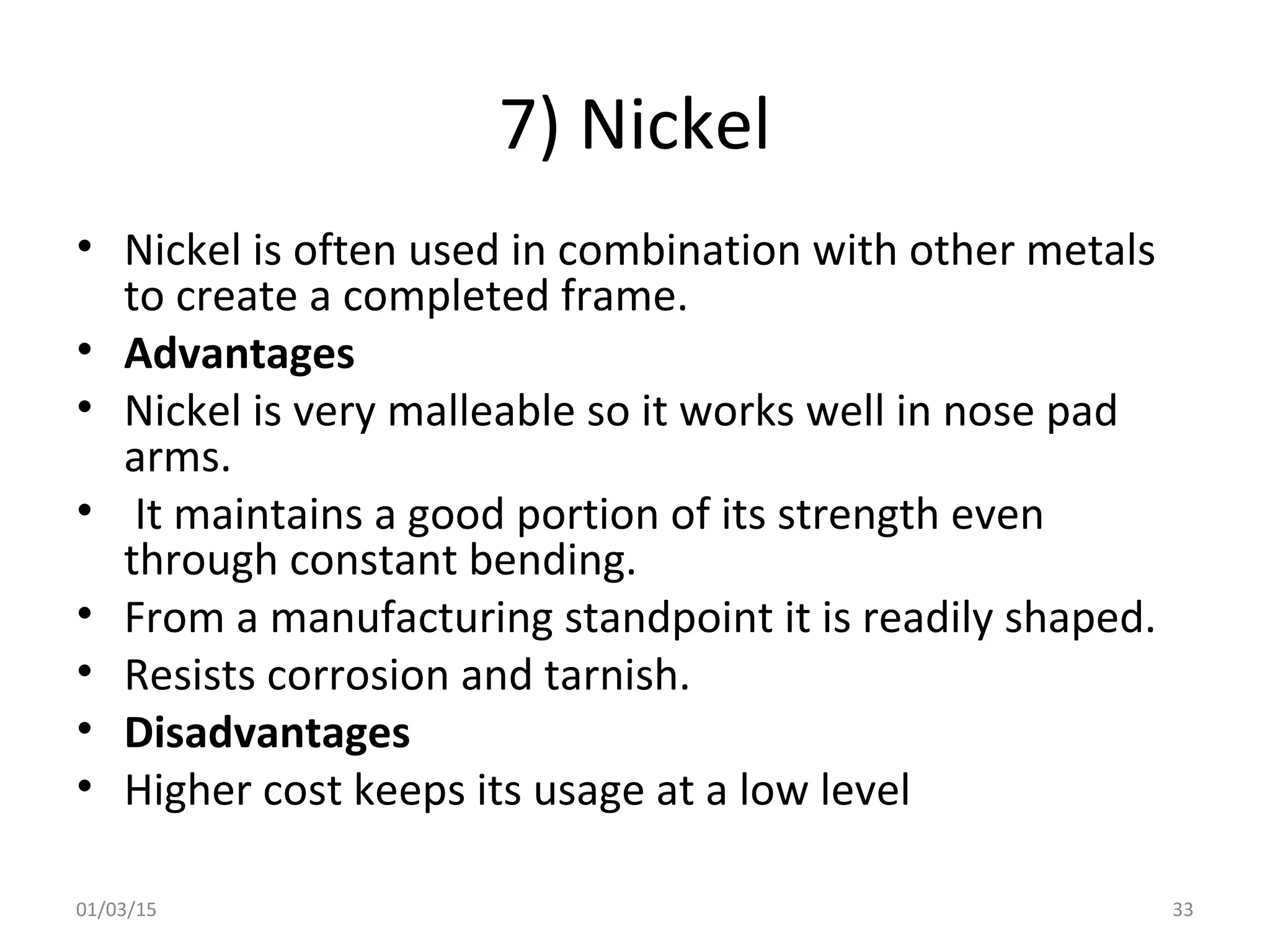 7) Nickel
• Nickel is often used in combination with other metals
to create a completed frame.
• Advantages
• Nickel is very malleable so it works well in nose pad
arms.
• It maintains a good portion of its strength even
through constant bending.
• From a manufacturing standpoint it is readily shaped.
• Resists corrosion and tarnish.
• Disadvantages
• Higher cost keeps its usage at a low level
01/03/15 33
 