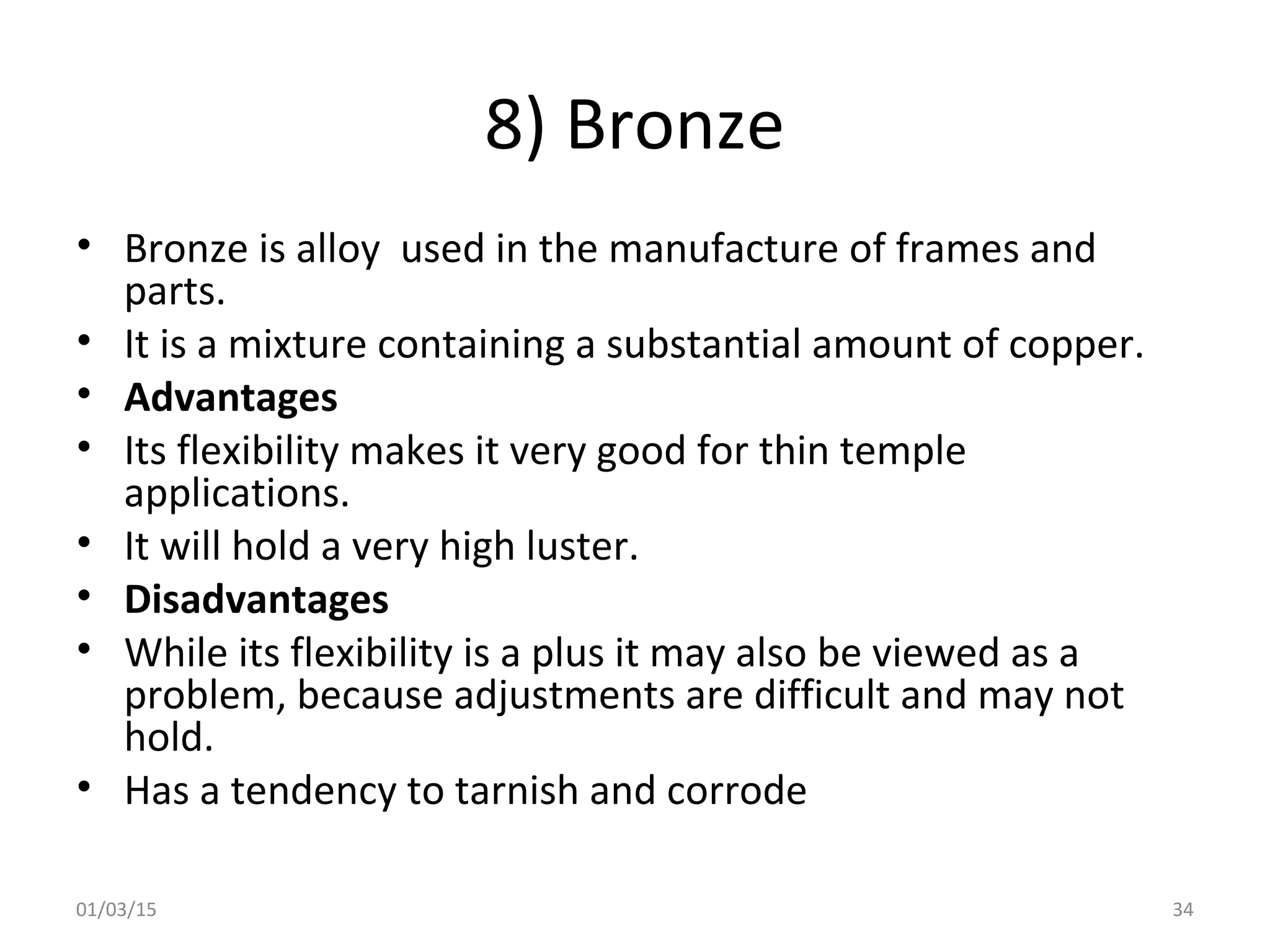 8) Bronze
• Bronze is alloy used in the manufacture of frames and
parts.
• It is a mixture containing a substantial amount of copper.
• Advantages
• Its flexibility makes it very good for thin temple
applications.
• It will hold a very high luster.
• Disadvantages
• While its flexibility is a plus it may also be viewed as a
problem, because adjustments are difficult and may not
hold.
• Has a tendency to tarnish and corrode
01/03/15 34
 