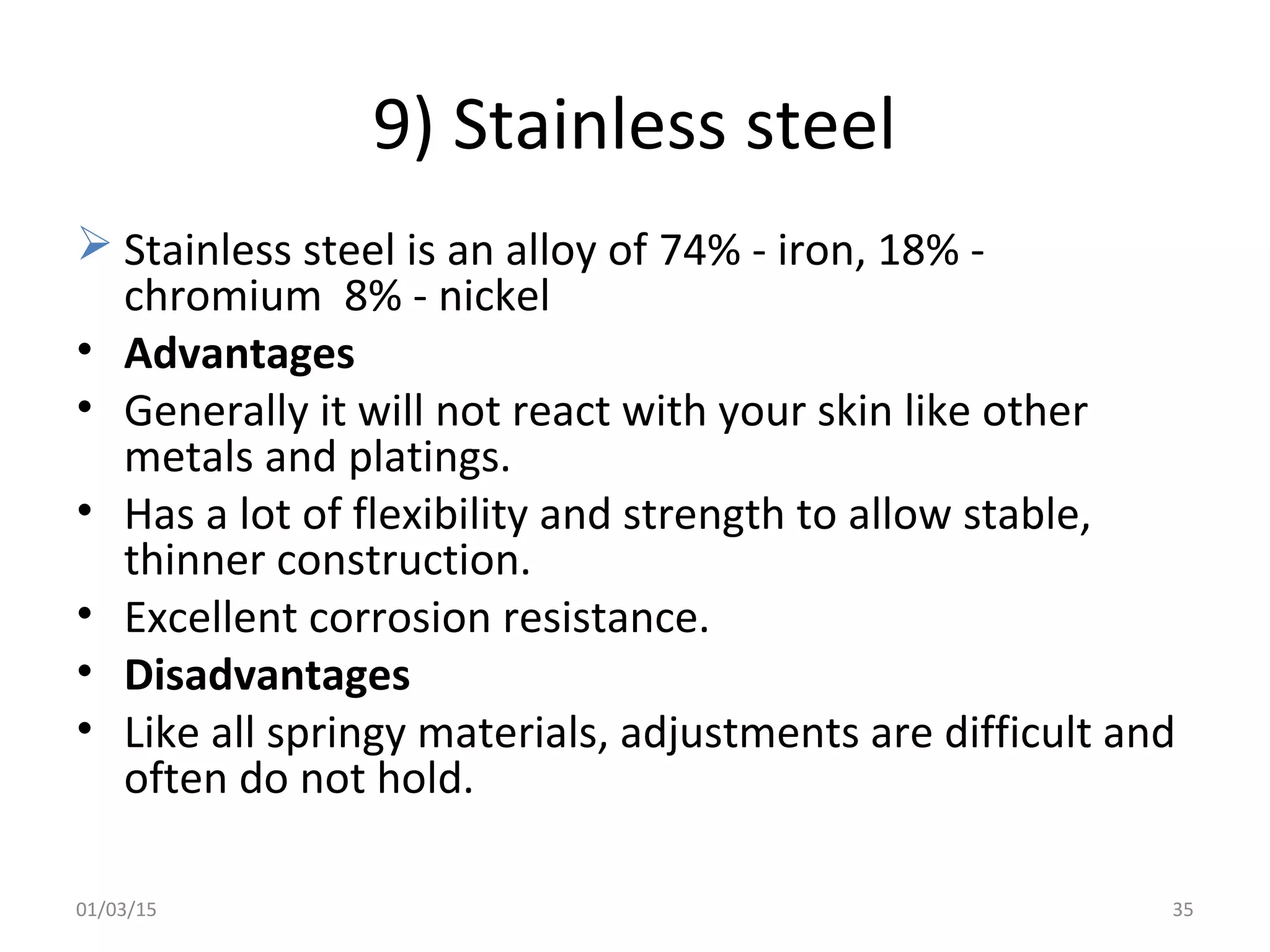 9) Stainless steel
 Stainless steel is an alloy of 74% - iron, 18% -
chromium 8% - nickel
• Advantages
• Generally it will not react with your skin like other
metals and platings.
• Has a lot of flexibility and strength to allow stable,
thinner construction.
• Excellent corrosion resistance.
• Disadvantages
• Like all springy materials, adjustments are difficult and
often do not hold.
01/03/15 35
 