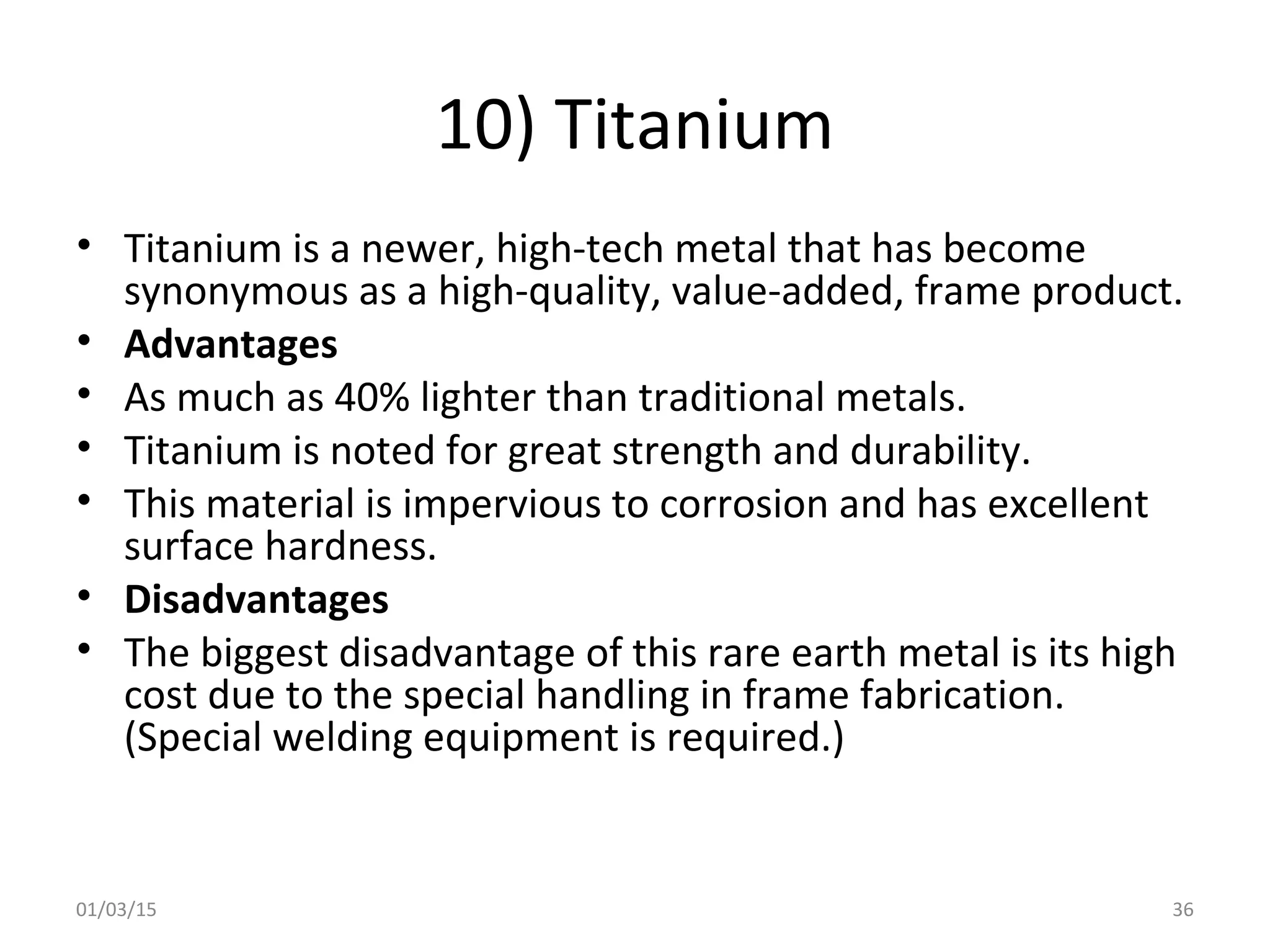 10) Titanium
• Titanium is a newer, high-tech metal that has become
synonymous as a high-quality, value-added, frame product.
• Advantages
• As much as 40% lighter than traditional metals.
• Titanium is noted for great strength and durability.
• This material is impervious to corrosion and has excellent
surface hardness.
• Disadvantages
• The biggest disadvantage of this rare earth metal is its high
cost due to the special handling in frame fabrication.
(Special welding equipment is required.)
01/03/15 36
 