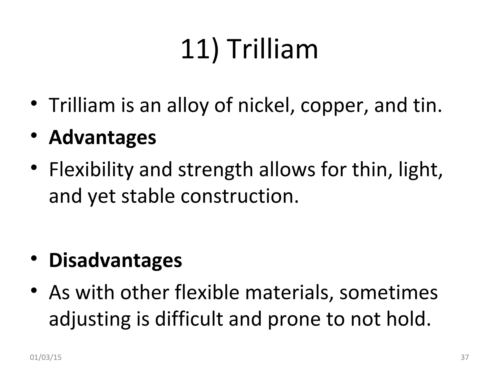 11) Trilliam
• Trilliam is an alloy of nickel, copper, and tin.
• Advantages
• Flexibility and strength allows for thin, light,
and yet stable construction.
• Disadvantages
• As with other flexible materials, sometimes
adjusting is difficult and prone to not hold.
01/03/15 37
 