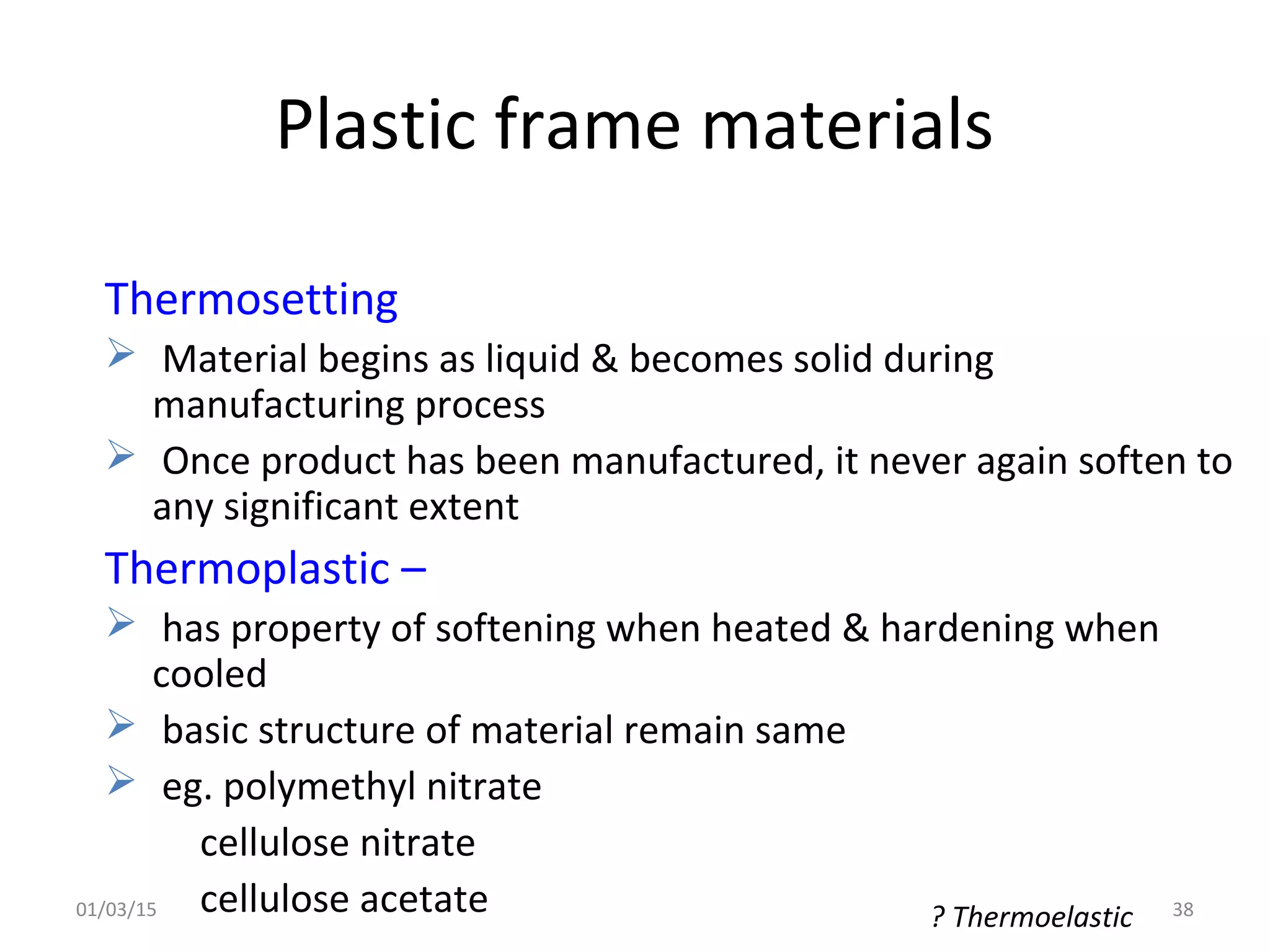 Plastic frame materials
Thermosetting
 Material begins as liquid & becomes solid during
manufacturing process
 Once product has been manufactured, it never again soften to
any significant extent
Thermoplastic –
 has property of softening when heated & hardening when
cooled
 basic structure of material remain same
 eg. polymethyl nitrate
cellulose nitrate
cellulose acetate ? Thermoelastic01/03/15 38
 