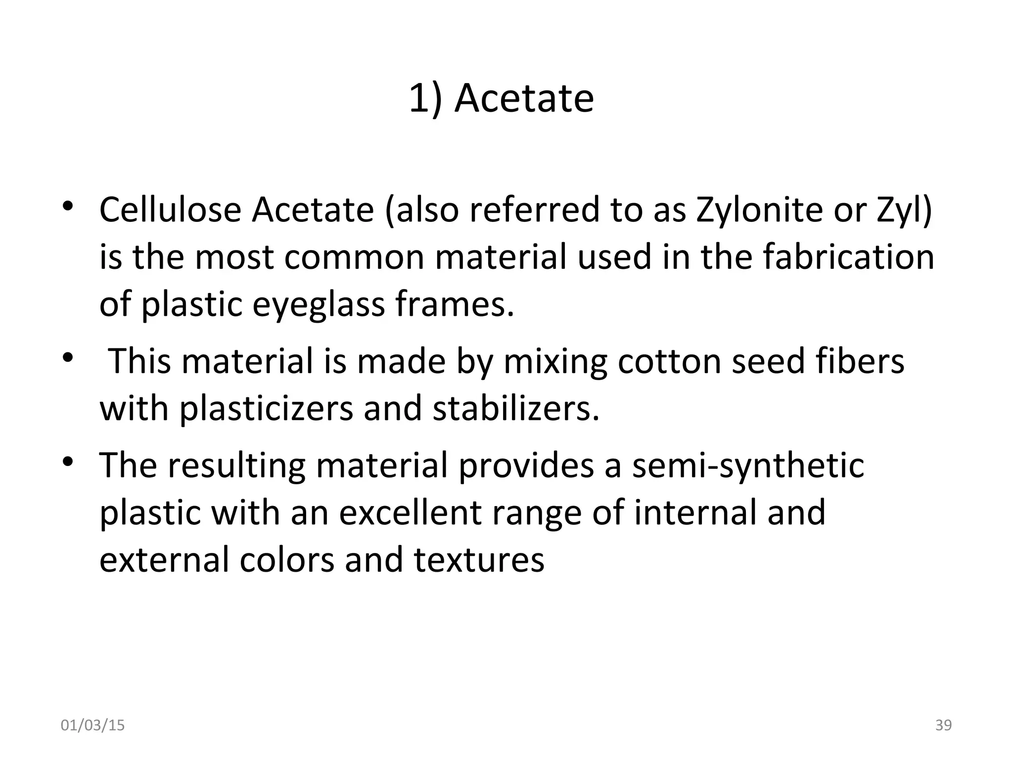 1) Acetate
• Cellulose Acetate (also referred to as Zylonite or Zyl)
is the most common material used in the fabrication
of plastic eyeglass frames.
• This material is made by mixing cotton seed fibers
with plasticizers and stabilizers.
• The resulting material provides a semi-synthetic
plastic with an excellent range of internal and
external colors and textures
01/03/15 39
 