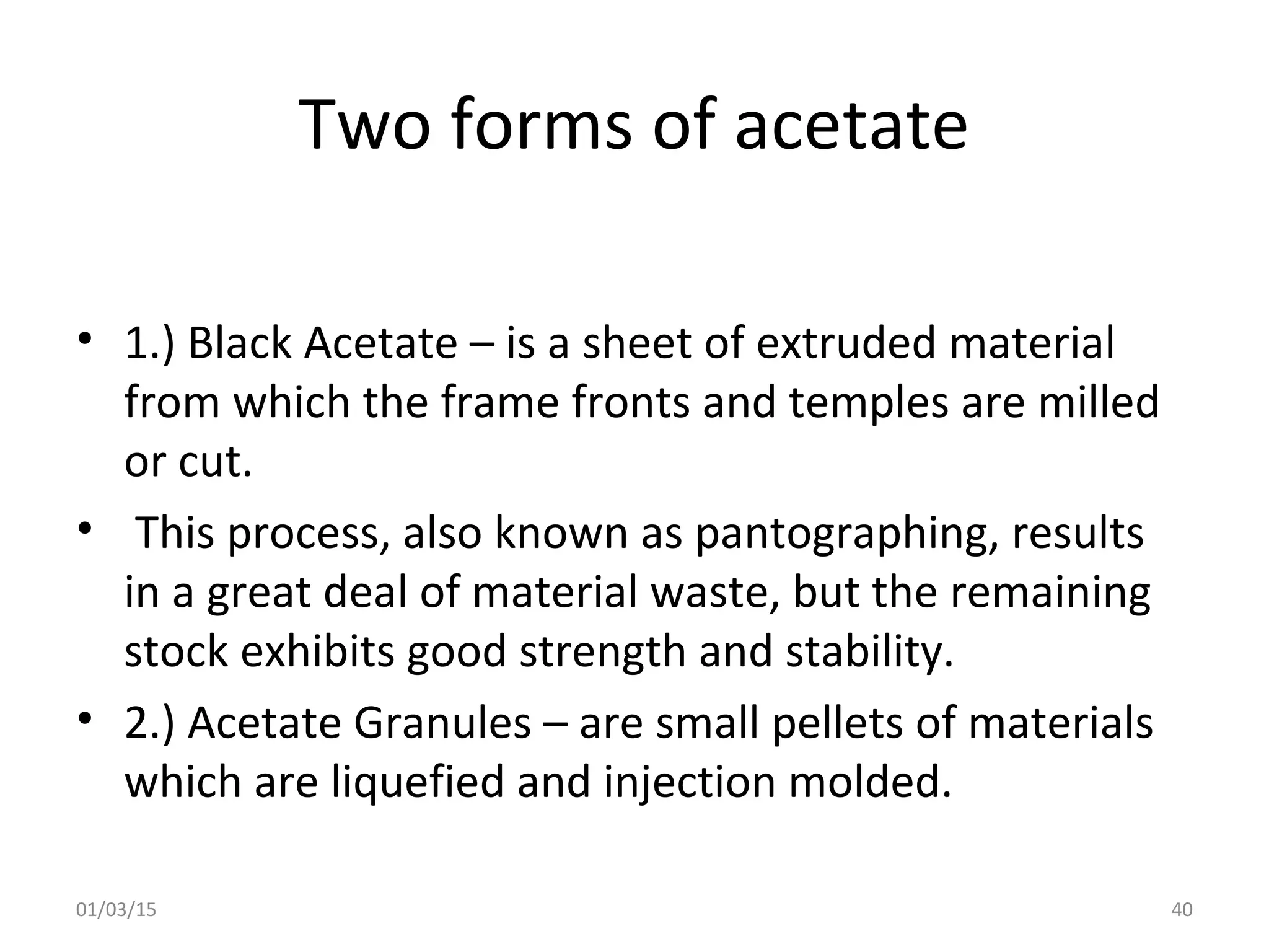 Two forms of acetate
• 1.) Black Acetate – is a sheet of extruded material
from which the frame fronts and temples are milled
or cut.
• This process, also known as pantographing, results
in a great deal of material waste, but the remaining
stock exhibits good strength and stability.
• 2.) Acetate Granules – are small pellets of materials
which are liquefied and injection molded.
01/03/15 40
 