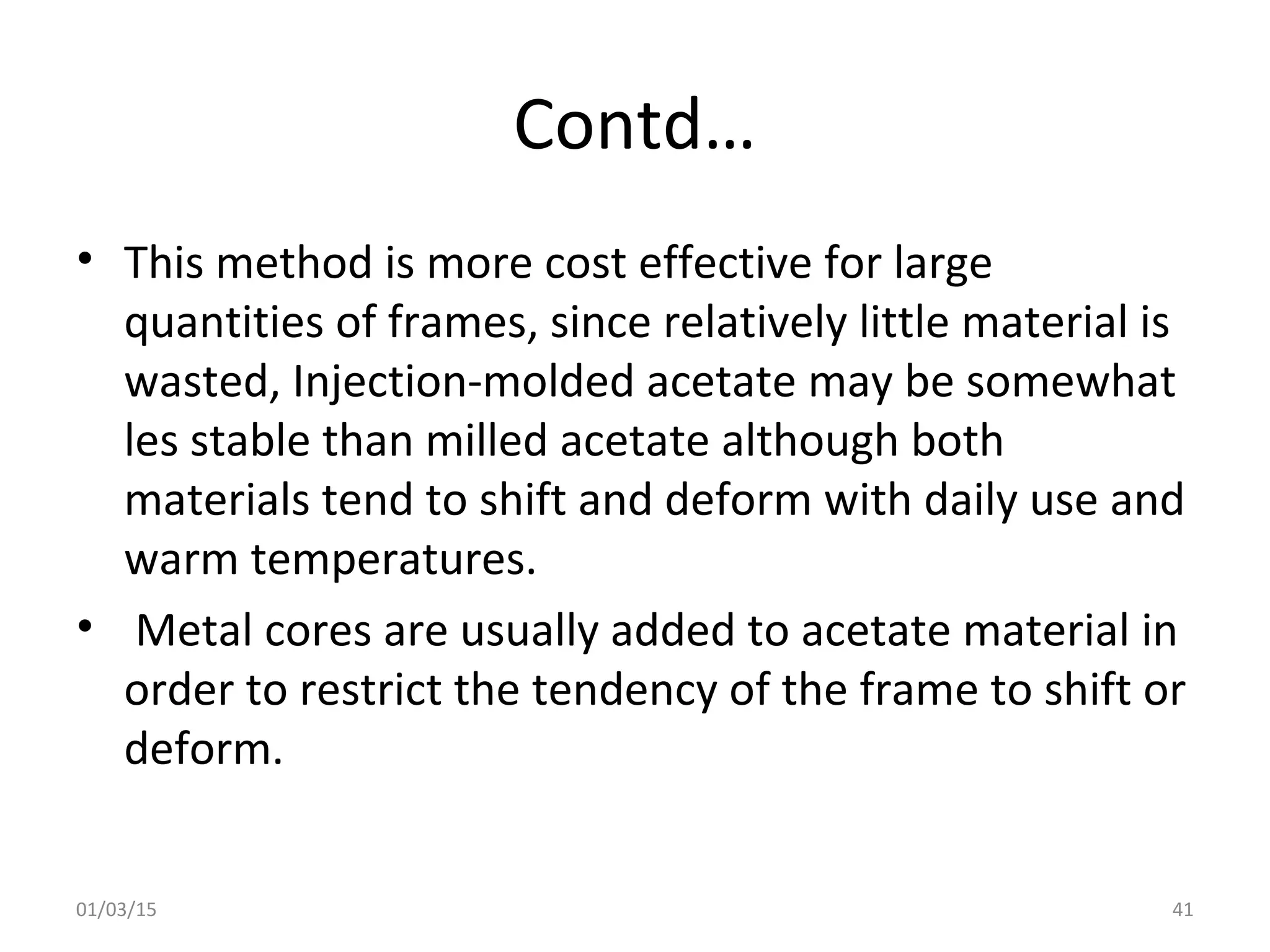 Contd…
• This method is more cost effective for large
quantities of frames, since relatively little material is
wasted, Injection-molded acetate may be somewhat
les stable than milled acetate although both
materials tend to shift and deform with daily use and
warm temperatures.
• Metal cores are usually added to acetate material in
order to restrict the tendency of the frame to shift or
deform.
01/03/15 41
 