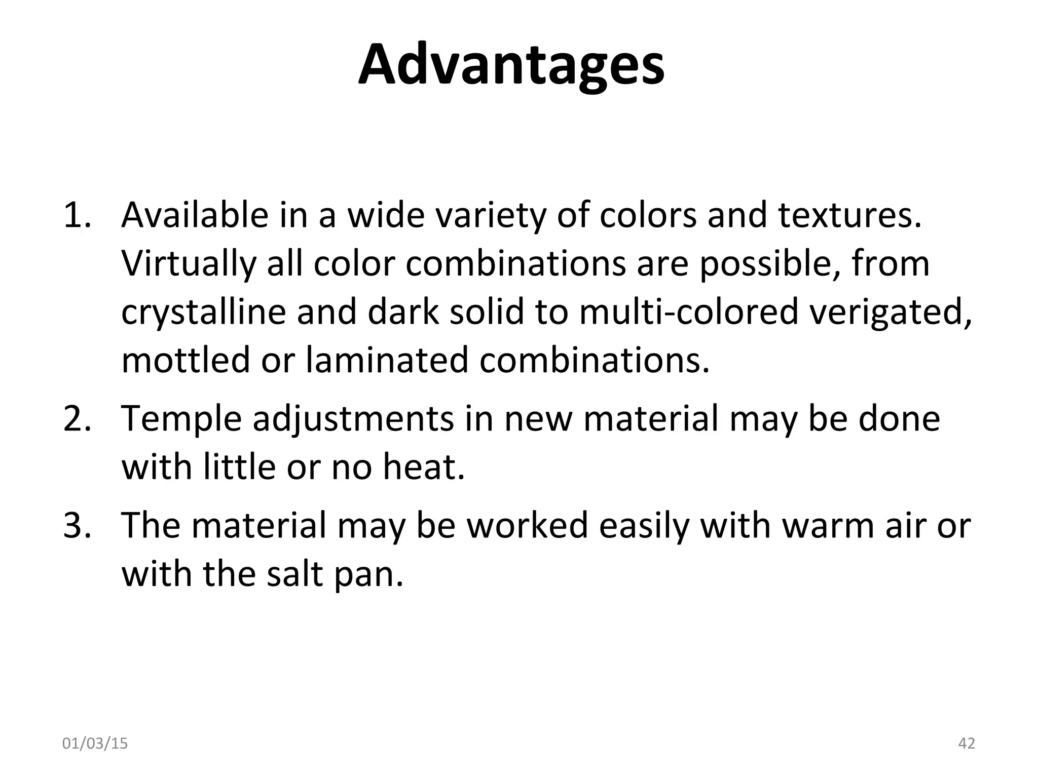 Advantages
1. Available in a wide variety of colors and textures.
Virtually all color combinations are possible, from
crystalline and dark solid to multi-colored verigated,
mottled or laminated combinations.
2. Temple adjustments in new material may be done
with little or no heat.
3. The material may be worked easily with warm air or
with the salt pan.
01/03/15 42
 