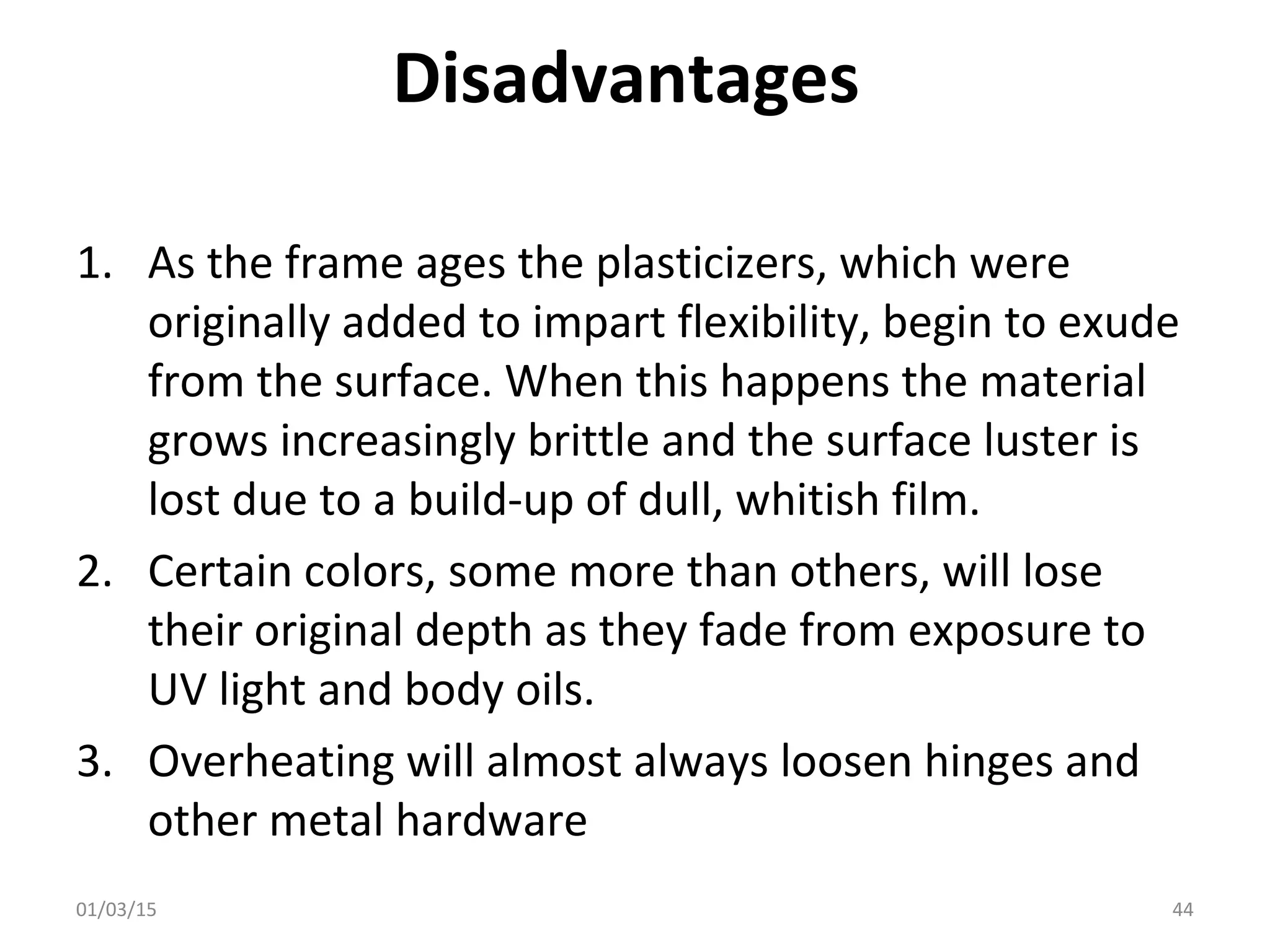 Disadvantages
1. As the frame ages the plasticizers, which were
originally added to impart flexibility, begin to exude
from the surface. When this happens the material
grows increasingly brittle and the surface luster is
lost due to a build-up of dull, whitish film.
2. Certain colors, some more than others, will lose
their original depth as they fade from exposure to
UV light and body oils.
3. Overheating will almost always loosen hinges and
other metal hardware
01/03/15 44
 