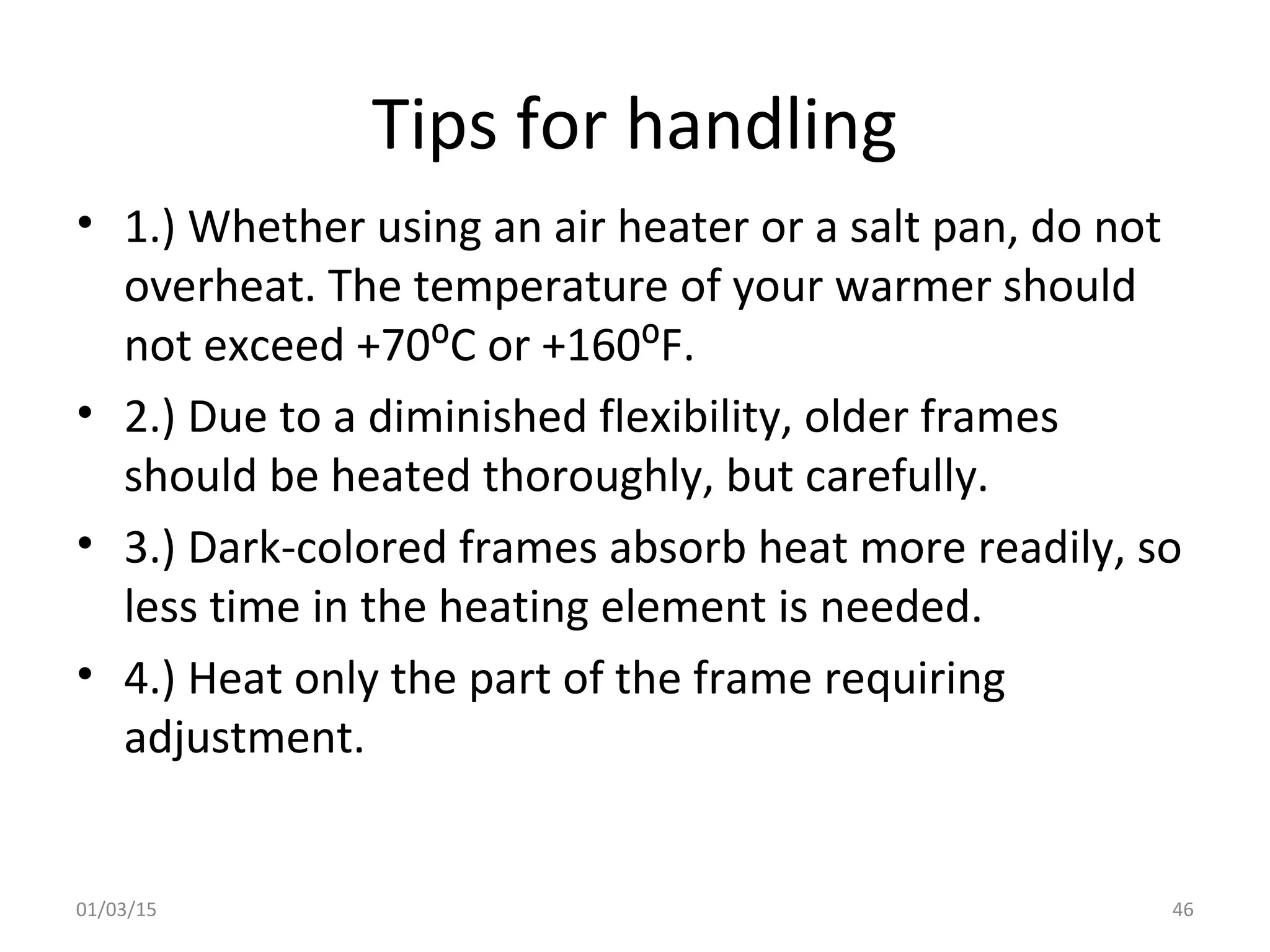 Tips for handling
• 1.) Whether using an air heater or a salt pan, do not
overheat. The temperature of your warmer should
not exceed +70⁰C or +160⁰F.
• 2.) Due to a diminished flexibility, older frames
should be heated thoroughly, but carefully.
• 3.) Dark-colored frames absorb heat more readily, so
less time in the heating element is needed.
• 4.) Heat only the part of the frame requiring
adjustment.
01/03/15 46
 