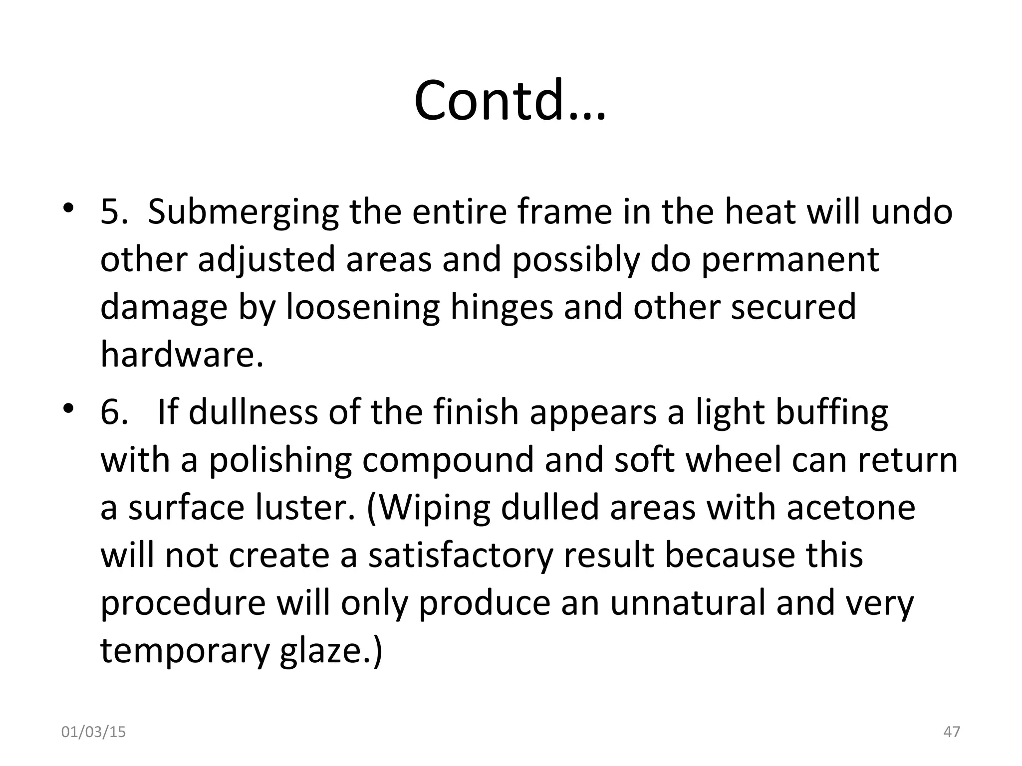 Contd…
• 5. Submerging the entire frame in the heat will undo
other adjusted areas and possibly do permanent
damage by loosening hinges and other secured
hardware.
• 6. If dullness of the finish appears a light buffing
with a polishing compound and soft wheel can return
a surface luster. (Wiping dulled areas with acetone
will not create a satisfactory result because this
procedure will only produce an unnatural and very
temporary glaze.)
01/03/15 47
 