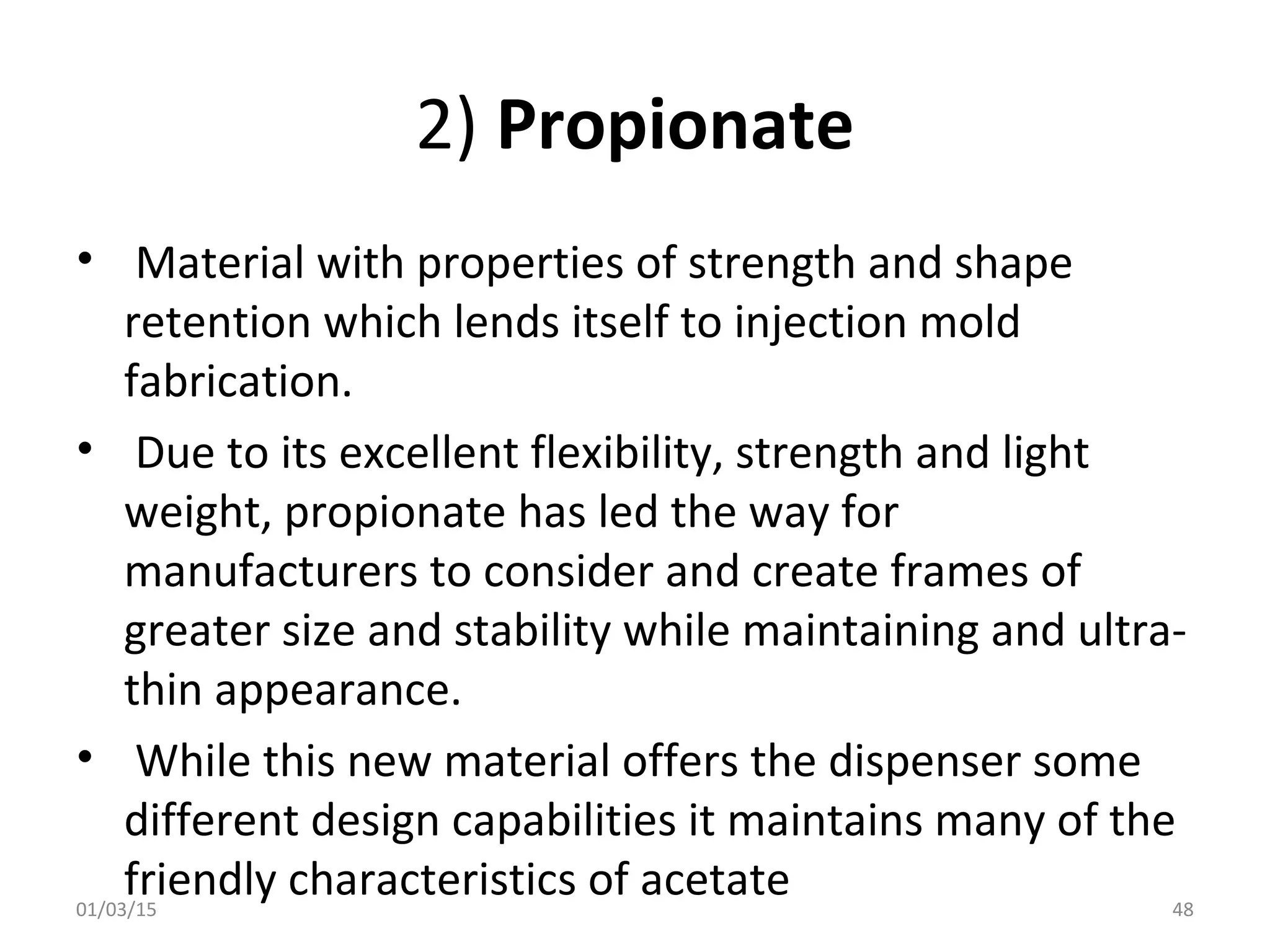 2) Propionate
• Material with properties of strength and shape
retention which lends itself to injection mold
fabrication.
• Due to its excellent flexibility, strength and light
weight, propionate has led the way for
manufacturers to consider and create frames of
greater size and stability while maintaining and ultra-
thin appearance.
• While this new material offers the dispenser some
different design capabilities it maintains many of the
friendly characteristics of acetate01/03/15 48
 