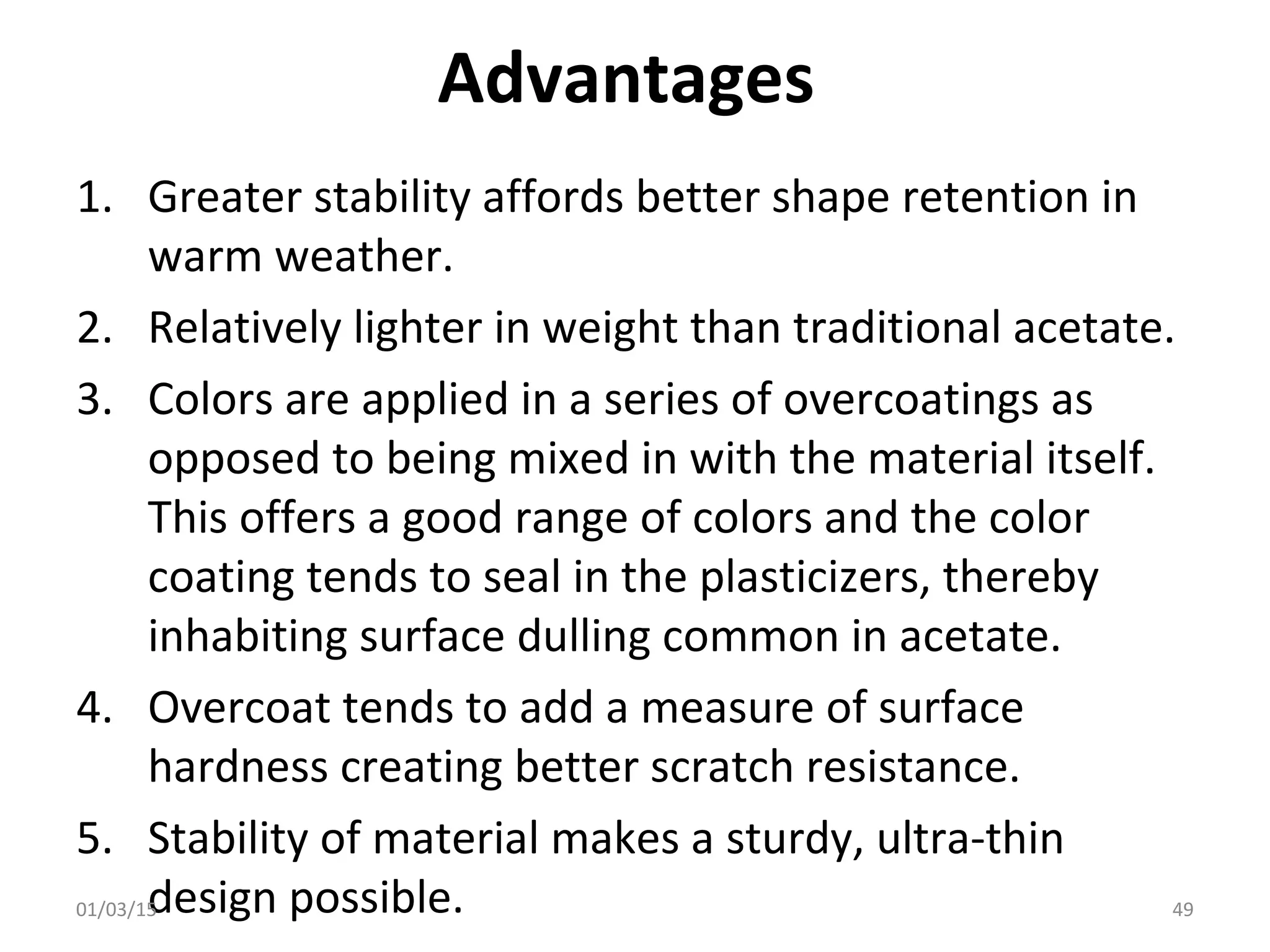 Advantages
1. Greater stability affords better shape retention in
warm weather.
2. Relatively lighter in weight than traditional acetate.
3. Colors are applied in a series of overcoatings as
opposed to being mixed in with the material itself.
This offers a good range of colors and the color
coating tends to seal in the plasticizers, thereby
inhabiting surface dulling common in acetate.
4. Overcoat tends to add a measure of surface
hardness creating better scratch resistance.
5. Stability of material makes a sturdy, ultra-thin
design possible.01/03/15 49
 