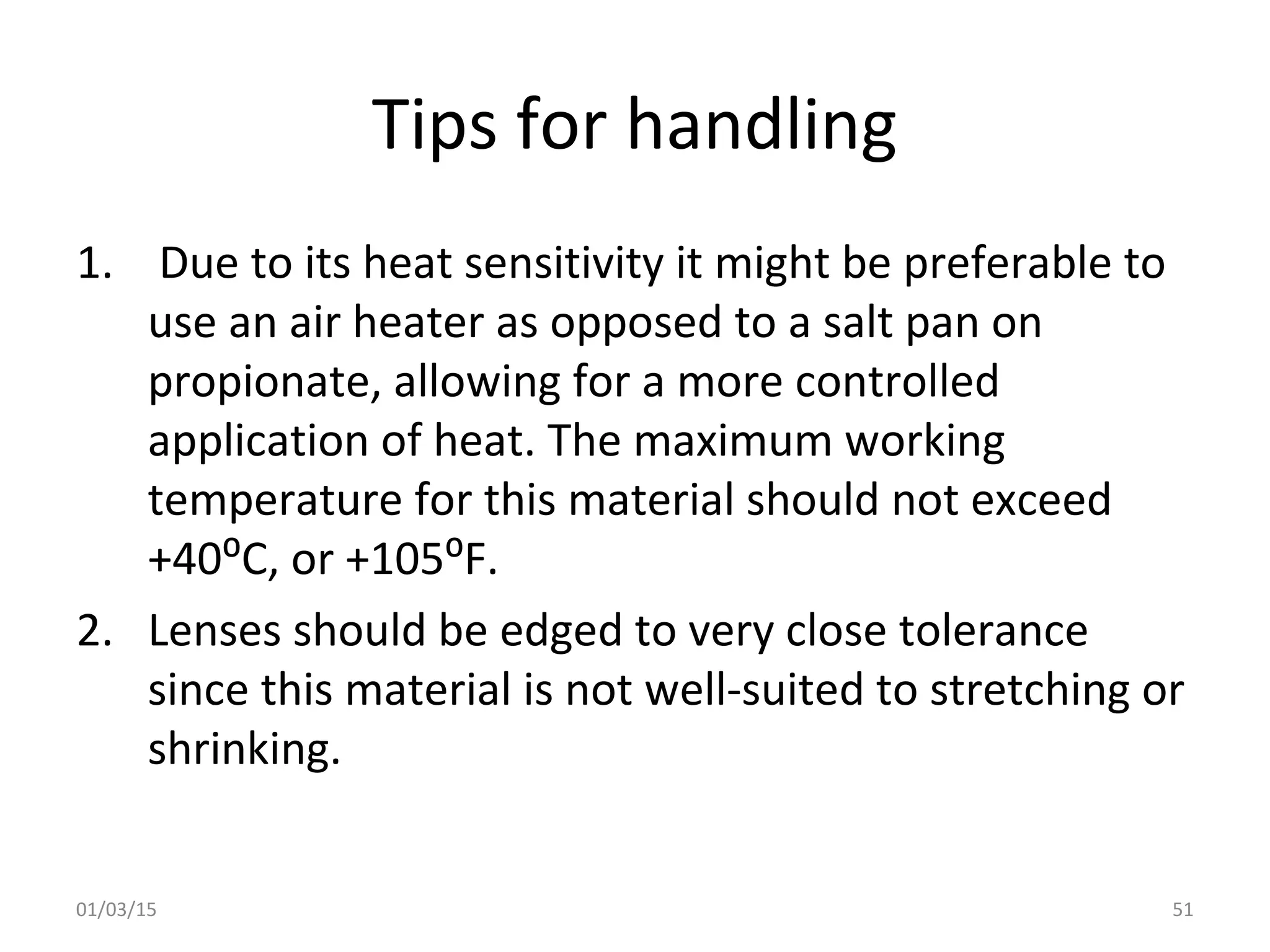 Tips for handling
1. Due to its heat sensitivity it might be preferable to
use an air heater as opposed to a salt pan on
propionate, allowing for a more controlled
application of heat. The maximum working
temperature for this material should not exceed
+40⁰C, or +105⁰F.
2. Lenses should be edged to very close tolerance
since this material is not well-suited to stretching or
shrinking.
01/03/15 51
 