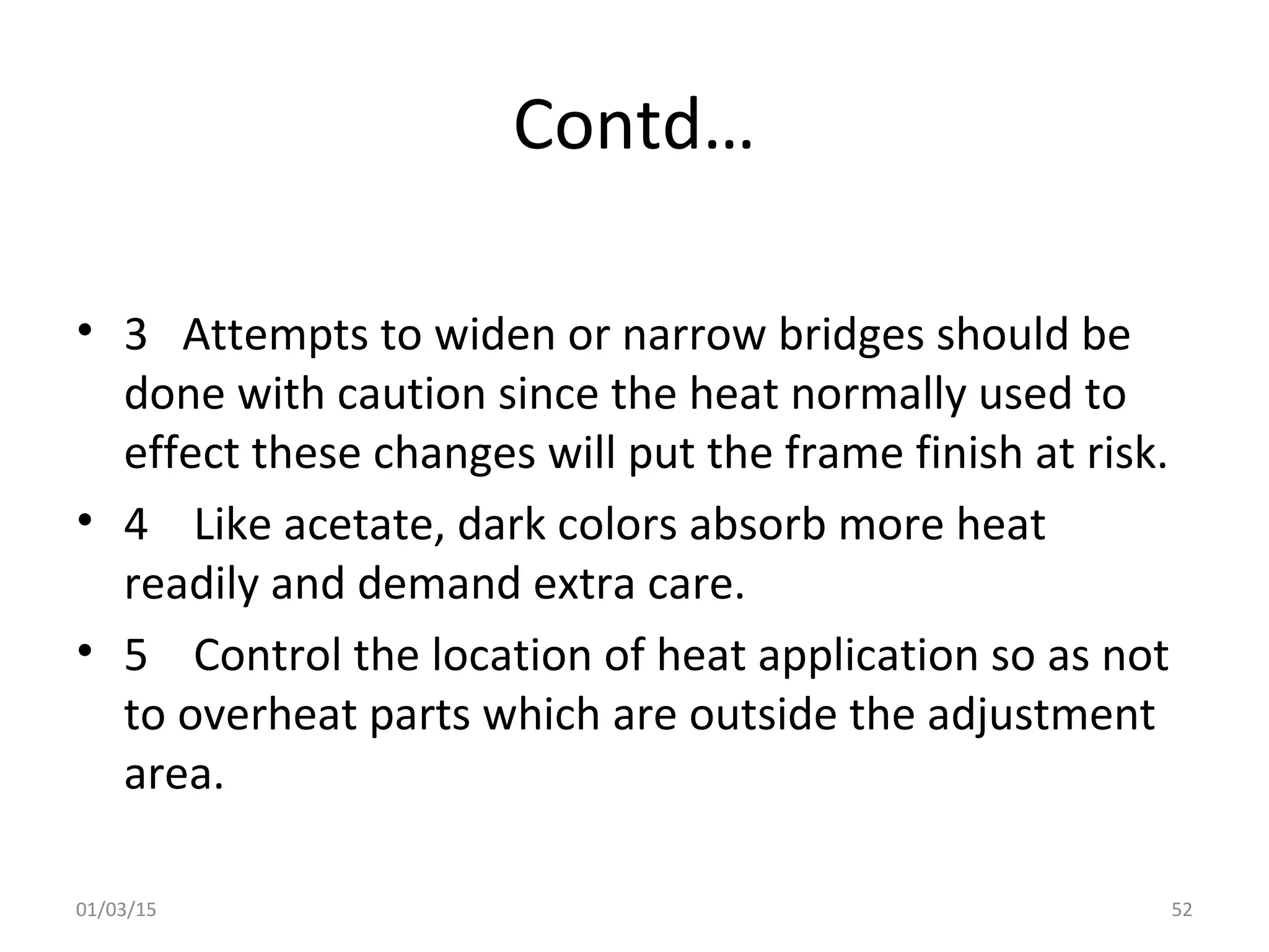 Contd…
• 3 Attempts to widen or narrow bridges should be
done with caution since the heat normally used to
effect these changes will put the frame finish at risk.
• 4 Like acetate, dark colors absorb more heat
readily and demand extra care.
• 5 Control the location of heat application so as not
to overheat parts which are outside the adjustment
area.
01/03/15 52
 