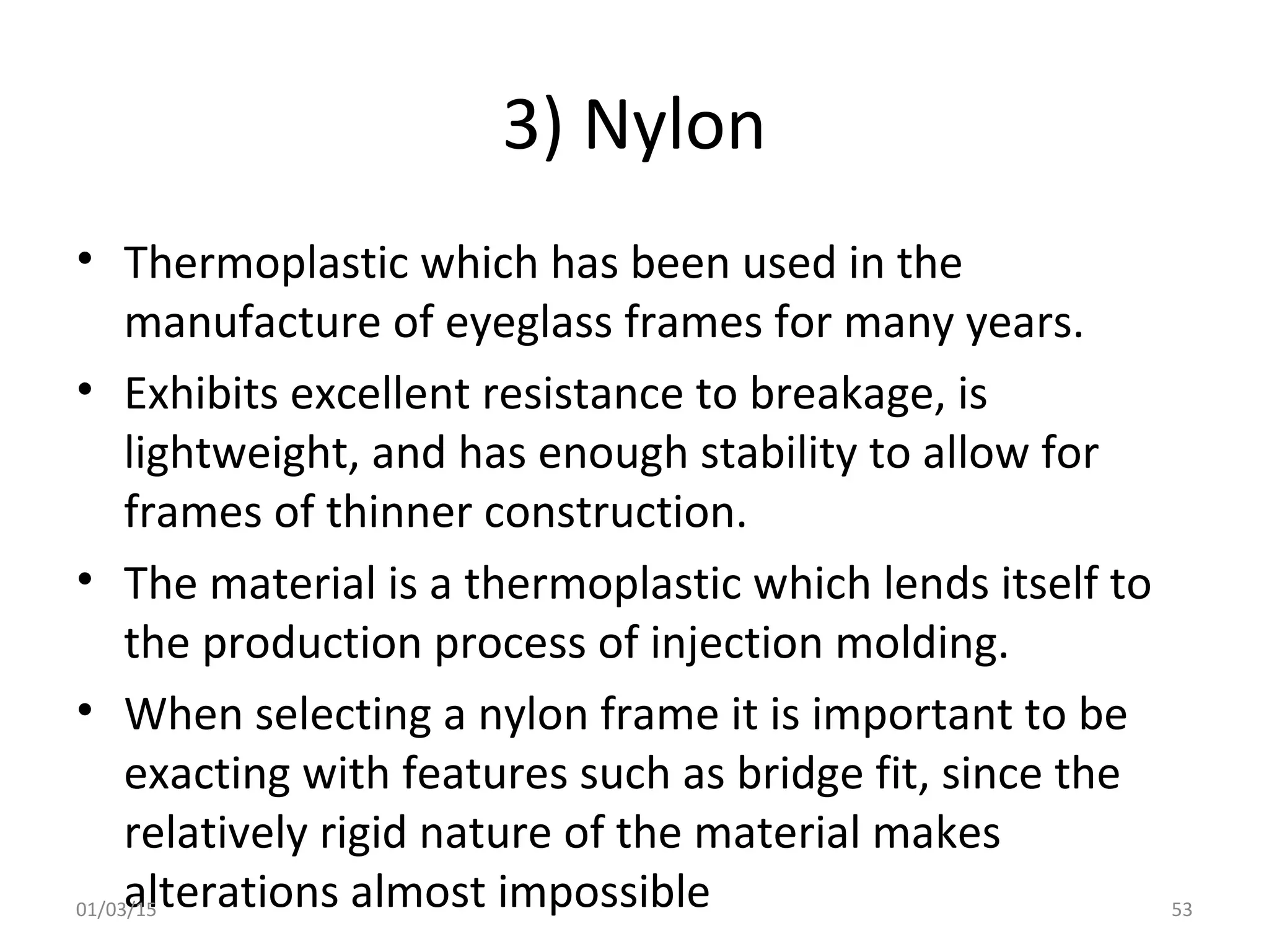 3) Nylon
• Thermoplastic which has been used in the
manufacture of eyeglass frames for many years.
• Exhibits excellent resistance to breakage, is
lightweight, and has enough stability to allow for
frames of thinner construction.
• The material is a thermoplastic which lends itself to
the production process of injection molding.
• When selecting a nylon frame it is important to be
exacting with features such as bridge fit, since the
relatively rigid nature of the material makes
alterations almost impossible01/03/15 53
 