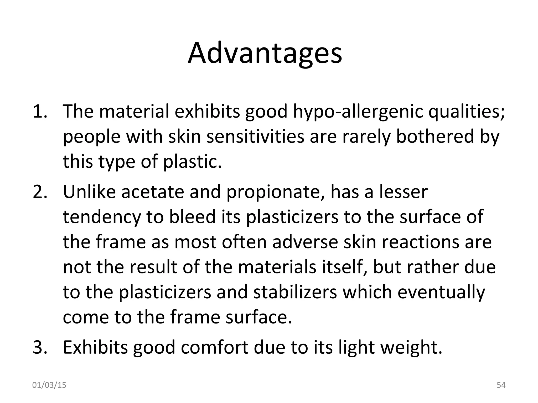 Advantages
1. The material exhibits good hypo-allergenic qualities;
people with skin sensitivities are rarely bothered by
this type of plastic.
2. Unlike acetate and propionate, has a lesser
tendency to bleed its plasticizers to the surface of
the frame as most often adverse skin reactions are
not the result of the materials itself, but rather due
to the plasticizers and stabilizers which eventually
come to the frame surface.
3. Exhibits good comfort due to its light weight.
01/03/15 54
 