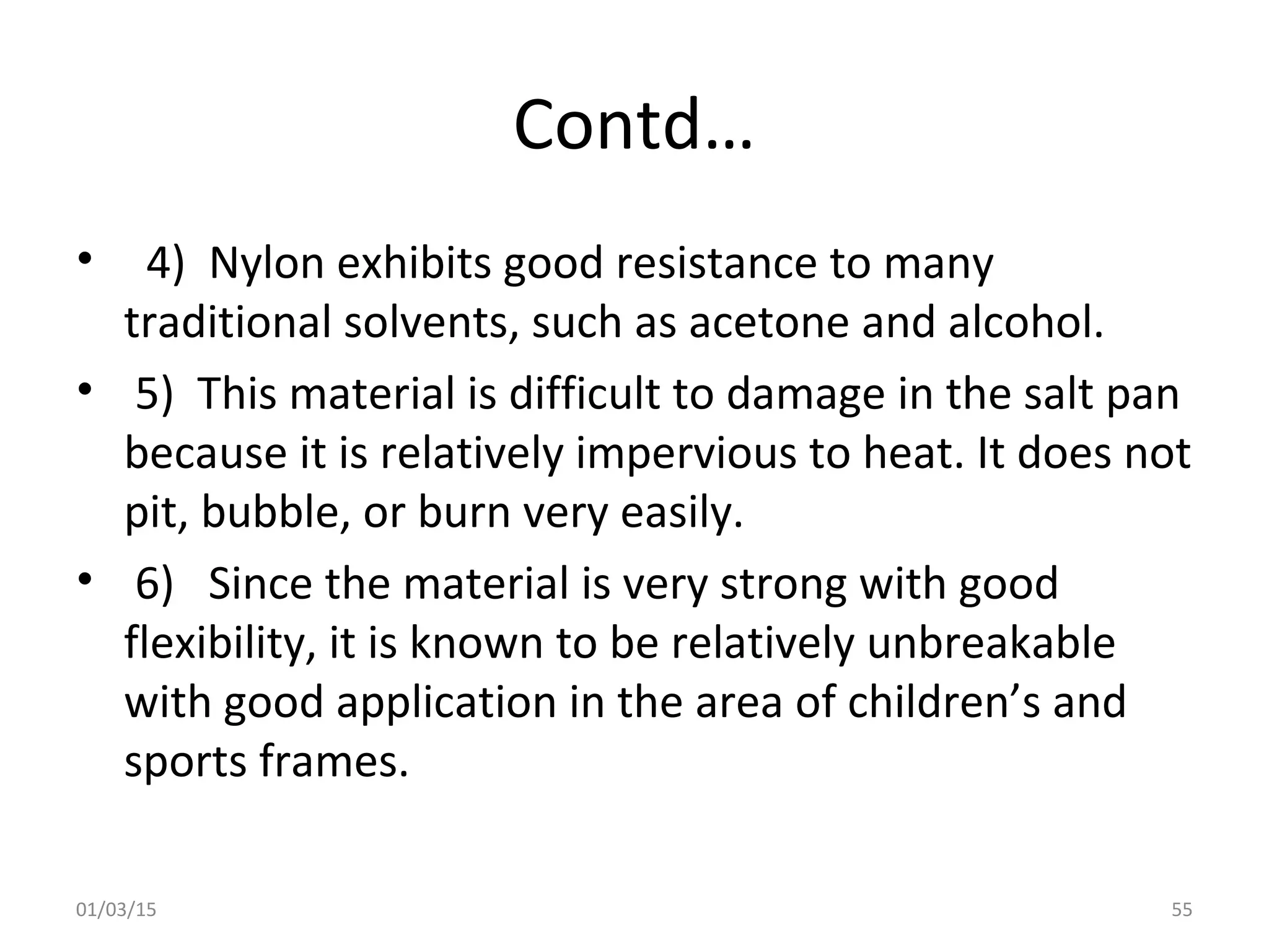 Contd…
• 4) Nylon exhibits good resistance to many
traditional solvents, such as acetone and alcohol.
• 5) This material is difficult to damage in the salt pan
because it is relatively impervious to heat. It does not
pit, bubble, or burn very easily.
• 6) Since the material is very strong with good
flexibility, it is known to be relatively unbreakable
with good application in the area of children’s and
sports frames.
01/03/15 55
 